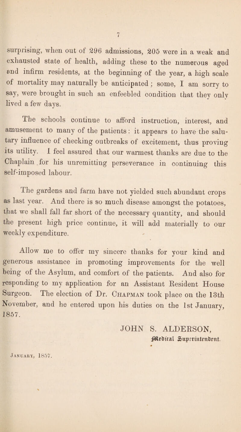 7 surprising, when out of 296 admissions, 205 were in a weak and exhausted state of health, adding these to the numerous aged and infirm residents, at the beginning of the year, a high scale of mortality may naturally be anticipated ; some, I am sorry to say, were brought in such an enfeebled condition that they only lived a few days. The schools continue to afford instruction, interest, and amusement to many of the patients: it appears to have the salu¬ tary influence of checking outbreaks of excitement, thus proving its utility. I feel assured that our warmest thanks are due to the Chaplain , for his unremitting perseverance in continuing this self-imposed labour. The gardens and farm have not yielded such abundant crops as last year. And there is so much disease amongst the potatoes, that we shall fall far short of the necessary quantity, and should the present high price continue, it will add materially to our weekly expenditure. Allow me to offer my sincere thanks for your kind and generous assistance in promoting improvements for the well being of the Asylum, and comfort of the patients. And also for responding to my application for an Assistant Resident House Surgeon. The election of Dr. Chapman took place on the 13th November, and he entered upon his duties on the 1st January, 1857. JOHN S. ALDERSON, 0 January, 1857.