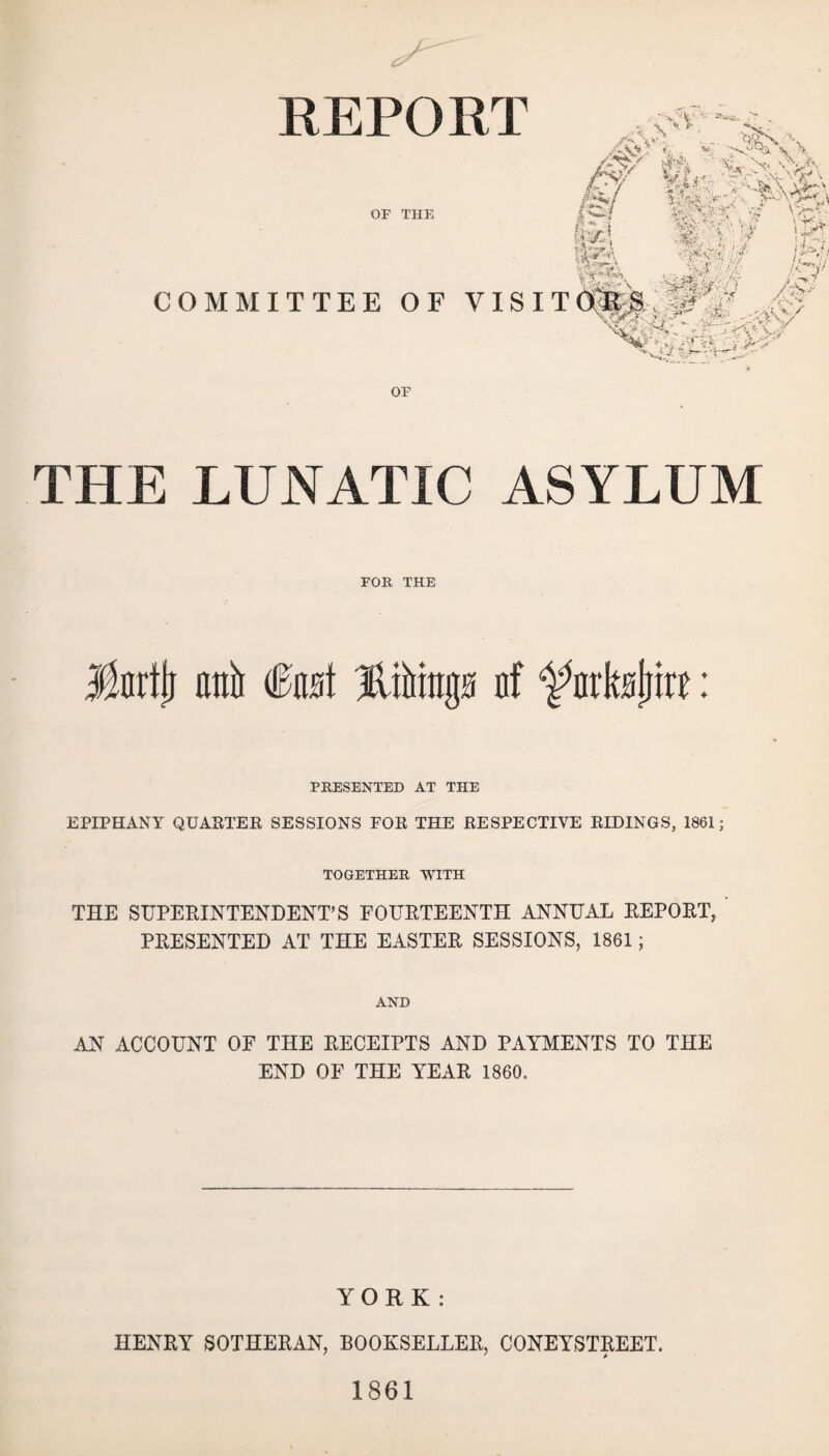 REPORT OF THE COMMITTEE OF VJSI OF THE LUNATIC ASYLUM FOR THE Marti} anti (Past af ^arkatfirr: PRESENTED AT THE EPIPHANY QUARTER SESSIONS FOR THE RESPECTIVE RIDINGS, 1861; TOGETHER WITH THE SUPERINTENDENT’S FOURTEENTH ANNUAL REPORT, PRESENTED AT THE EASTER SESSIONS, 1861; AND AN ACCOUNT OF THE RECEIPTS AND PAYMENTS TO THE END OF THE YEAR 1860. YORK : HENRY SOTHERAN, BOOKSELLER, CONEYSTREET. 1861