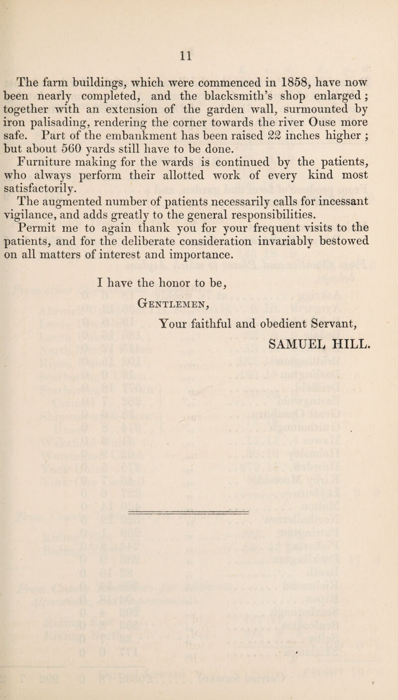 The farm buildings* which were commenced in 1858* have now been nearly completed* and the blacksmith’s shop enlarged; together with an extension of the garden wall* surmounted by iron palisading, rendering the corner towards the river Ouse more safe. Part of the embankment has been raised 22 inches higher ; hut about 560 yards still have to be done. Furniture making for the wards is continued by the patients* who always perform their allotted work of every kind most satisfactorily. The augmented number of patients necessarily calls for incessant vigilance, and adds greatly to the general responsibilities. Permit me to again thank you for your frequent visits to the patients* and for the deliberate consideration invariably bestowed on all matters of interest and importance. I have the honor to be* Gentlemen* Your faithful and obedient Servant, SAMUEL HILL. 9