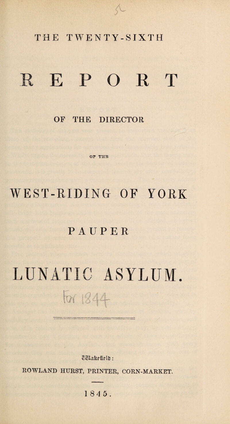 5^ THE TWENTY-SIXTH B E P O R T OF THE DIRECTOR OP THE WEST-RIDING OF YORK PAUPER LUNATIC ASYLUM. fes cr ROWLAND HURST, PRINTER, CORN-MARKET. 1 84 5.