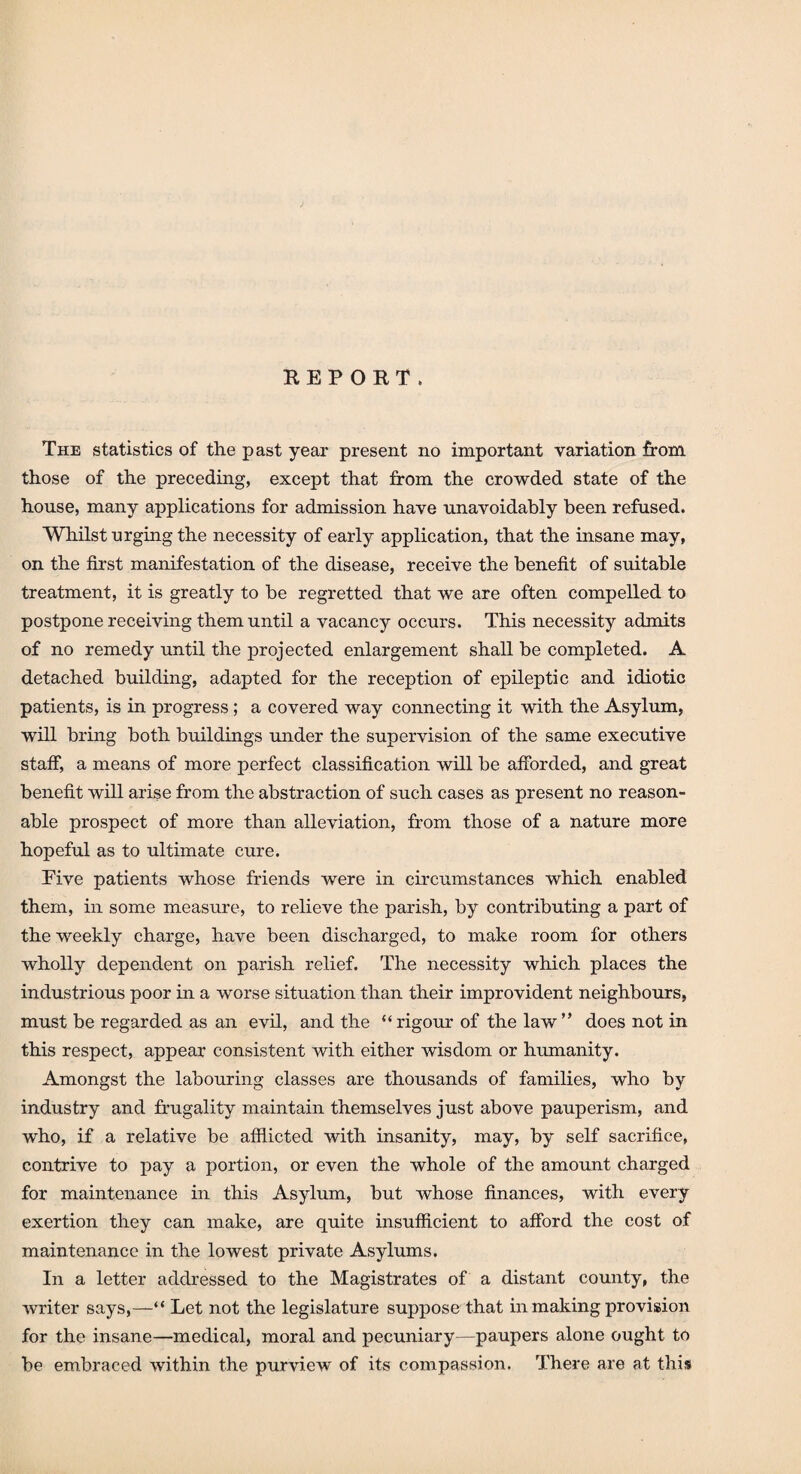 REPORT. The statistics of the past year present no important variation from those of the preceding, except that from the crowded state of the house, many applications for admission have unavoidably been refused. Whilst urging the necessity of early application, that the insane may, on the first manifestation of the disease, receive the benefit of suitable treatment, it is greatly to be regretted that we are often compelled to postpone receiving them until a vacancy occurs. This necessity admits of no remedy until the projected enlargement shall be completed. A detached building, adapted for the reception of epileptic and idiotic patients, is in progress ; a covered way connecting it with the Asylum, will bring both buildings under the supervision of the same executive staff, a means of more perfect classification will be afforded, and great benefit will arise from the abstraction of such cases as present no reason¬ able prospect of more than alleviation, from those of a nature more hopeful as to ultimate cure. Eive patients whose friends were in circumstances which enabled them, in some measure, to relieve the parish, by contributing a part of the weekly charge, have been discharged, to make room for others wholly dependent on parish relief. The necessity which places the industrious poor in a worse situation than their improvident neighbours, must be regarded as an evil, and the “rigour of the law” does not in this respect, appear consistent with either wisdom or humanity. Amongst the labouring classes are thousands of families, who by industry and frugality maintain themselves just above pauperism, and who, if a relative be afflicted with insanity, may, by self sacrifice, contrive to pay a portion, or even the whole of the amount charged for maintenance in this Asylum, but whose finances, with every exertion they can make, are quite insufficient to afford the cost of maintenance in the lowest private Asylums. In a letter addressed to the Magistrates of a distant county, the writer says,—“ Let not the legislature suppose that in making provision for the insane—medical, moral and pecuniary—paupers alone ought to be embraced within the purview of its compassion. There are at this