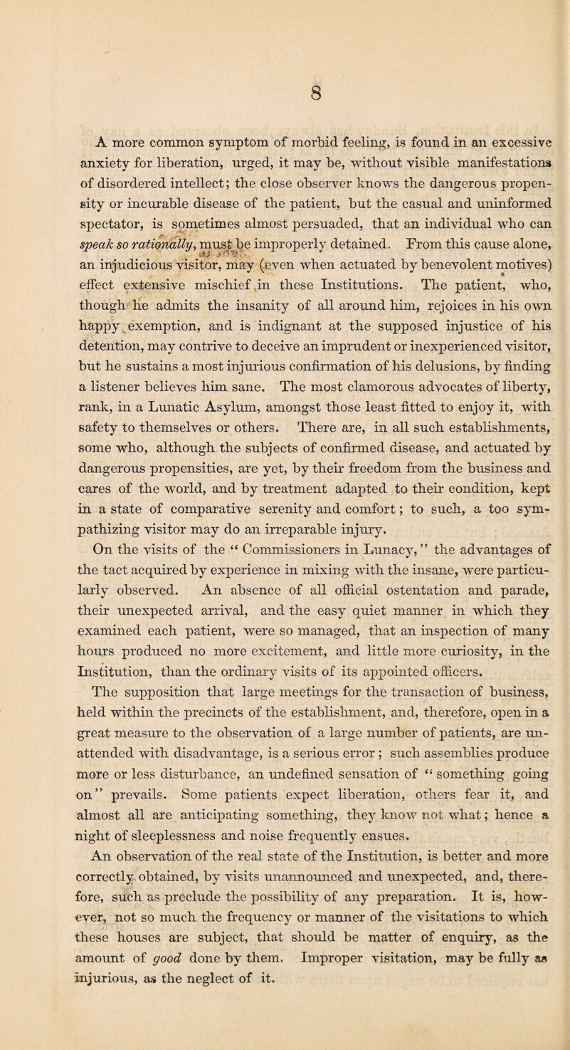 A more common symptom of morbid feeling, is found in an excessive anxiety for liberation, urged, it may be, without visible manifestations of disordered intellect; the close observer knows the dangerous propen¬ sity or incurable disease of the patient, but the casual and uninformed spectator, is sometimes almost persuaded, that an individual who can speak so rationally, must be improperly detained. From this cause alone, an injudicious visitor, may (even when actuated by benevolent motives) effect extensive mischief,in these Institutions. The patient, who, though he admits the insanity of all around him, rejoices in his own happy exemption, and is indignant at the supposed injustice of his detention, may contrive to deceive an imprudent or inexperienced visitor, but he sustains a most injurious confirmation of his delusions, by finding a listener believes him sane. The most clamorous advocates of liberty, rank, in a Lunatic Asylum, amongst those least fitted to enjoy it, with safety to themselves or others. There are, in all such establishments, some who, although the subjects of confirmed disease, and actuated by dangerous propensities, are yet, by their freedom from the business and cares of the world, and by treatment adapted to their condition, kept in a state of comparative serenity and comfort; to such, a too sym¬ pathizing visitor may do an irreparable injury. On the visits of the “ Commissioners in Lunacy,” the advantages of the tact acquired by experience in mixing with the insane, were particu¬ larly observed. An absence of all official ostentation and parade, their unexpected arrival, and the easy quiet manner in which they examined each patient, were so managed, that an inspection of many hours produced no more excitement, and little more curiosity, in the Institution, than the ordinary visits of its appointed officers. The supposition that large meetings for the transaction of business, held within the precincts of the establishment, and, therefore, open in a great measure to the observation of a large number of patients, are un¬ attended with disadvantage, is a serious error; such assemblies produce more or less disturbance, an undefined sensation of “ something going on” prevails. Some patients expect liberation, others fear it, and almost all are anticipating something, they know not what; hence a night of sleeplessness and noise frequently ensues. An observation of the real state of the Institution, is better and more correctly obtained, by visits unannounced and unexpected, and, there¬ fore, such as preclude the possibility of any preparation. It is, how¬ ever, not so much the frequency or manner of the visitations to which these houses are subject, that should be matter of enquiry, as the amount of good done by them. Improper visitation, may be fully a« injurious, as the neglect of it.