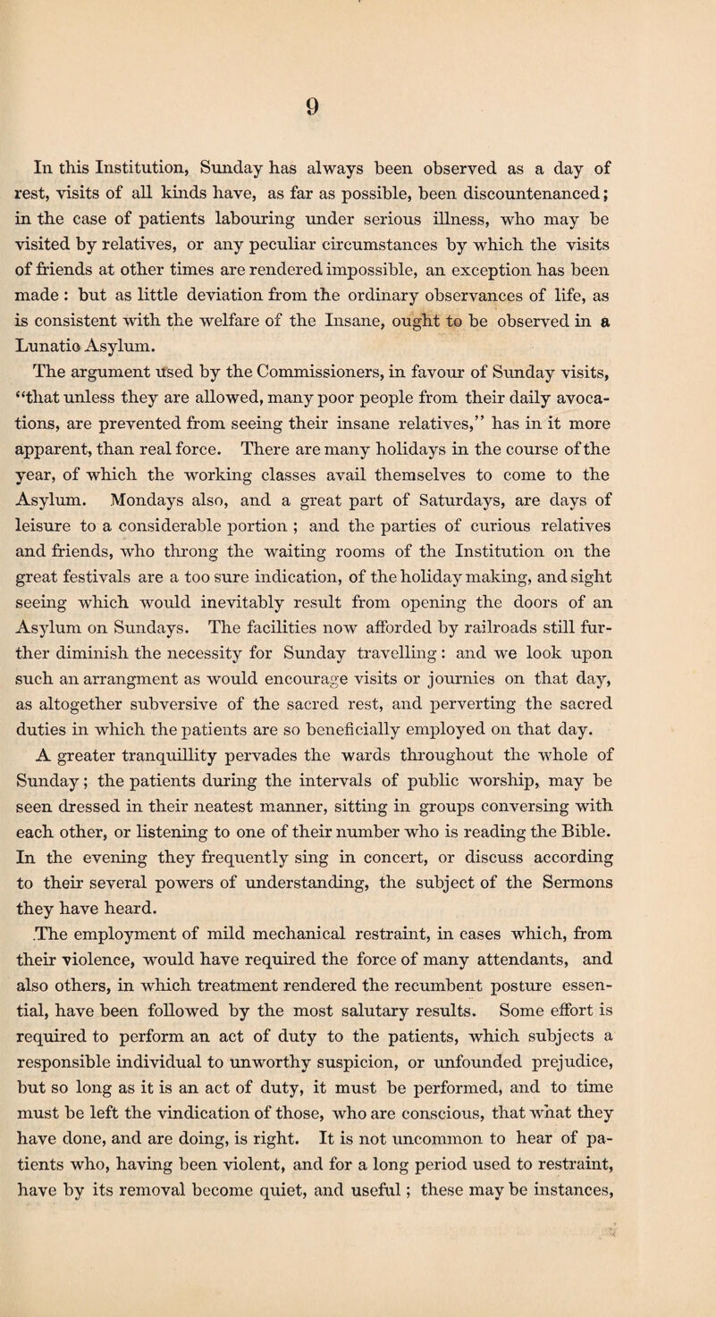 In this Institution, Sunday has always been observed as a day of rest, visits of all kinds have, as far as possible, been discountenanced; in the case of patients labouring under serious illness, who may be visited by relatives, or any peculiar circumstances by which the visits of Mends at other times are rendered impossible, an exception has been made : but as little deviation from the ordinary observances of life, as is consistent with the welfare of the Insane, ought to be observed in a Lunatic Asylum. The argument Used by the Commissioners, in favour of Sunday visits, “that unless they are allowed, many poor people from their daily avoca¬ tions, are prevented from seeing their insane relatives,” has in it more apparent, than real force. There are many holidays in the course of the year, of which the working classes avail themselves to come to the Asylum. Mondays also, and a great part of Saturdays, are days of leisure to a considerable portion ; and the parties of curious relatives and friends, who throng the waiting rooms of the Institution on the great festivals are a too sure indication, of the holiday making, and sight seeing which would inevitably result from opening the doors of an Asylum on Sundays. The facilities now afforded by railroads still fur¬ ther diminish the necessity for Sunday travelling: and we look upon such anarrangment as would encourage visits or journies on that day, as altogether subversive of the sacred rest, and perverting the sacred duties in which the patients are so beneficially employed on that day. A greater tranquillity pervades the wards throughout the whole of Sunday; the patients during the intervals of public worship, may be seen dressed in their neatest manner, sitting in groups conversing with each other, or listening to one of their number who is reading the Bible. In the evening they frequently sing in concert, or discuss according to their several powers of understanding, the subject of the Sermons they have heard. The employment of mild mechanical restraint, in cases which, from their violence, would have required the force of many attendants, and also others, in which treatment rendered the recumbent posture essen¬ tial, have been followed by the most salutary results. Some effort is required to perform an act of duty to the patients, which subjects a responsible individual to unworthy suspicion, or unfounded prejudice, but so long as it is an act of duty, it must be performed, and to time must be left the vindication of those, who are conscious, that what they have done, and are doing, is right. It is not uncommon to hear of pa¬ tients who, having been violent, and for a long period used to restraint, have by its removal become quiet, and useful; these may be instances,