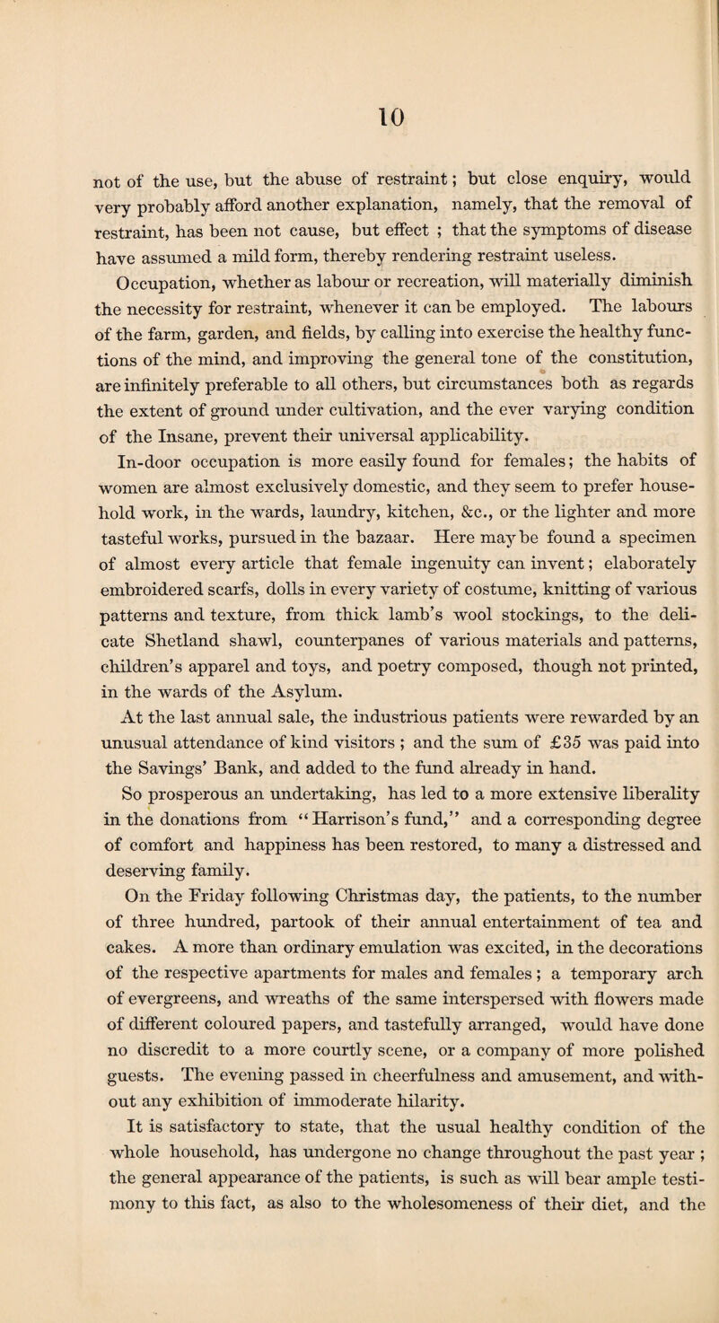 not of the use, but the abuse of restraint; but close enquiry, would very probably afford another explanation, namely, that the removal of restraint, has been not cause, but effect ; that the symptoms of disease have assumed a mild form, thereby rendering restraint useless. Occupation, whether as labour or recreation, will materially diminish the necessity for restraint, whenever it can be employed. The labours of the farm, garden, and fields, by calling into exercise the healthy func¬ tions of the mind, and improving the general tone of the constitution, are infinitely preferable to all others, but circumstances both as regards the extent of ground under cultivation, and the ever varying condition of the Insane, prevent their universal applicability. In-door occupation is more easily found for females; the habits of women are almost exclusively domestic, and they seem to prefer house¬ hold work, in the wards, laundry, kitchen, &c., or the lighter and more tasteful works, pursued in the bazaar. Here maybe found a specimen of almost every article that female ingenuity can invent; elaborately embroidered scarfs, dolls in every variety of costume, knitting of various patterns and texture, from thick lamb’s wool stockings, to the deli¬ cate Shetland shawl, counterpanes of various materials and patterns, children’s apparel and toys, and poetry composed, though not printed, in the wards of the Asylum. At the last annual sale, the industrious patients were rewarded by an unusual attendance of kind visitors ; and the sum of £35 was paid into the Savings’ Bank, and added to the fund already in hand. So prosperous an undertaking, has led to a more extensive liberality in the donations from “Harrison’s fund,” and a corresponding degree of comfort and happiness has been restored, to many a distressed and deserving family. On the Friday following Christmas day, the patients, to the number of three hundred, partook of their annual entertainment of tea and cakes. A more than ordinary emulation was excited, in the decorations of the respective apartments for males and females ; a temporary arch of evergreens, and wreaths of the same interspersed with flowers made of different coloured papers, and tastefully arranged, would have done no discredit to a more courtly scene, or a company of more polished guests. The evening passed in cheerfulness and amusement, and with¬ out any exhibition of immoderate hilarity. It is satisfactory to state, that the usual healthy condition of the whole household, has undergone no change throughout the past year ; the general appearance of the patients, is such as will bear ample testi¬ mony to this fact, as also to the wholesomeness of their diet, and the