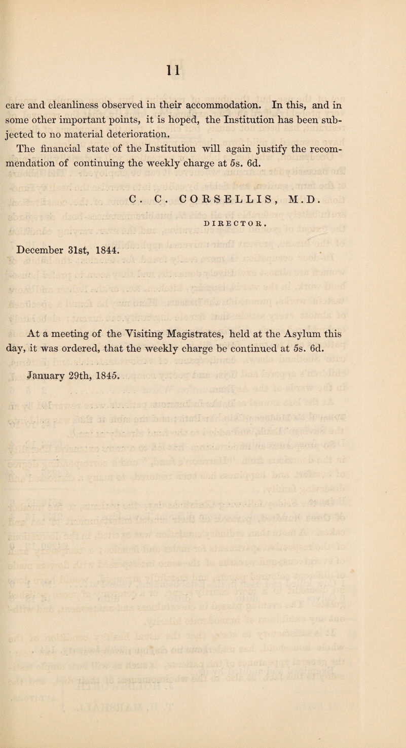 care and cleanliness observed in their accommodation. In this, and in some other important points, it is hoped, the Institution has been sub¬ jected to no material deterioration. The financial state of the Institution will again justify the recom¬ mendation of continuing the weekly charge at 5s. 6d. C. C. CORSELLIS, M.D. DIRECTOR. December 31st, 1844. At a meeting of the Visiting Magistrates, held at the Asylum this day, it was ordered, that the weekly charge be continued at 5s. 6d. January 29th, 1845. . r . . . • , -
