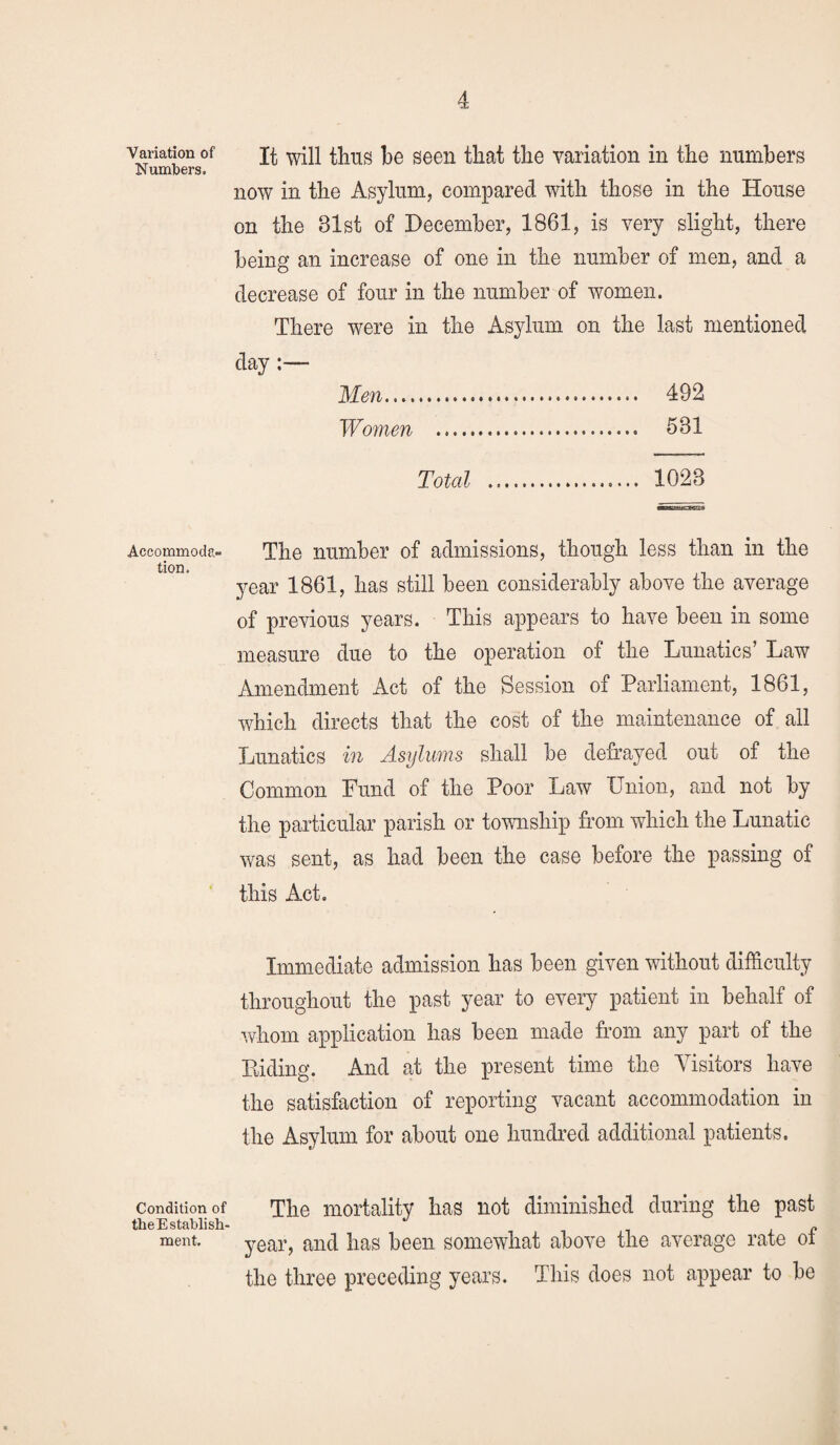 Variation of Numbers, Accommoda¬ tion. Condition of theEstablish- ment. It will thus be seen that the variation in the numbers now in the Asylum, compared with those in the House on the 81st of December, 1861, is very slight, there being an increase of one in the number of men, and a decrease of four in the number of women. There were in the Asylum on the last mentioned day:— Men. 492 Women . 581 Total .... 1023 The number of admissions, though less than in the year 1861, has still been considerably above the average of previous years. This appears to have been in some measure due to the operation of the Lunatics’ Law Amendment Act of the Session of Parliament, 1861, which directs that the cost of the maintenance of all Lunatics in Asylums shall be defrayed our of the Common Fund of the Poor Law Union, and not by the particular parish or township from which the Lunatic was sent, as had been the case before the passing of this Act. Immediate admission has been given without difficulty throughout the past year to every patient in behalf of whom application has been made from any part of the Riding. And at the present time the Visitors have the satisfaction of reporting vacant accommodation in the Asylum for about one hundred additional patients. The mortality has not diminished during the past year, and has been somewhat above the average rate of the three preceding years. This does not appear to be