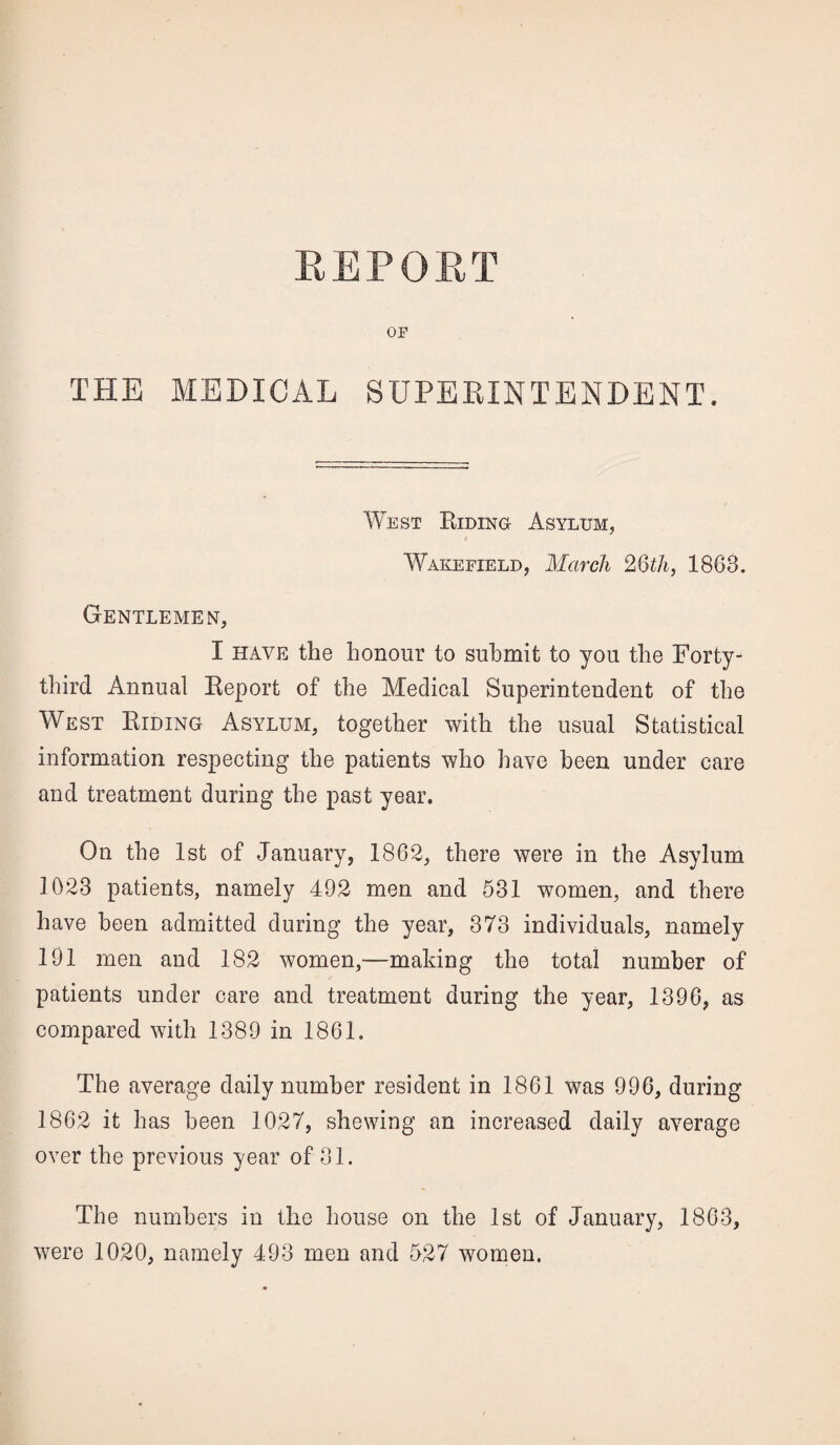 OF THE MEDICAL SUPERINTENDENT. West Riding Asylum, Wakefield, March 26th, 18G8. Gentlemen, I have the honour to submit to you the Forty- third Annual Report of the Medical Superintendent of the West Riding Asylum, together with the usual Statistical information respecting the patients who have been under care and treatment during the past year. On the 1st of January, 1862, there were in the Asylum 1023 patients, namely 492 men and 531 women, and there have been admitted during the year, 373 individuals, namely 191 men and 182 women,—making the total number of patients under care and treatment during the year, 1396, as compared with 1389 in 1861. The average daily number resident in 1861 was 996, during 1862 it has been 1027, shewing an increased daily average over the previous year of 31. The numbers in the house on the 1st of January, 1863, were 1020, namely 493 men and 527 women.