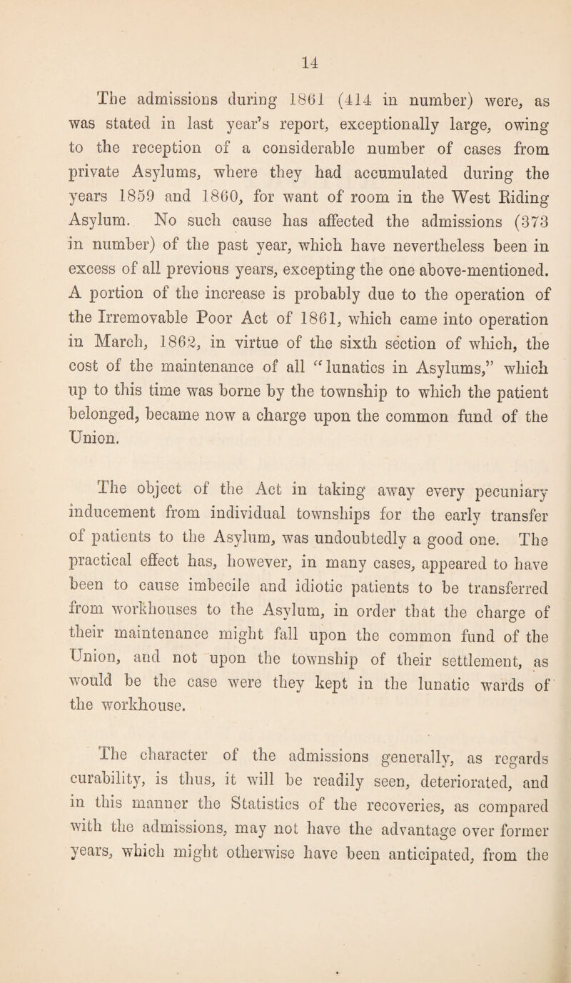 The admissions during 1861 (414 in number) were, as was stated in last year’s report, exceptionally large, owing to the reception of a considerable number of cases from private Asylums, where they had accumulated during the years 1859 and 1860, for want of room in the West Riding Asylum. No such cause has affected the admissions (373 in number) of the past year, which have nevertheless been in excess of all previous years, excepting the one above-mentioned. A portion of the increase is probably due to the operation of the Irremovable Poor Act of 1861, which came into operation in March, 1862, in virtue of the sixth section of which, the cost of the maintenance of all “ lunatics in Asylums,” which up to this time was borne by the township to which the patient belonged, became now a charge upon the common fund of the Union. The object of the Act in taking away every pecuniary inducement from individual townships for the early transfer of patients to the Asylum, was undoubtedly a good one. The practical effect has, however, in many cases, appeared to have been to cause imbecile and idiotic patients to be transferred from workhouses to the Asylum, in order that the charge of their maintenance might fall upon the common fund of the Union, and not upon the township of their settlement, as would be the case were they kept in the lunatic wards of the workhouse. The character of the admissions generally, as regards curability, is thus, it will be readily seen, deteriorated, and in this manner the Statistics of the recoveries, as compared with the admissions, may not have the advantage over former years, which might otherwise have been anticipated, from the