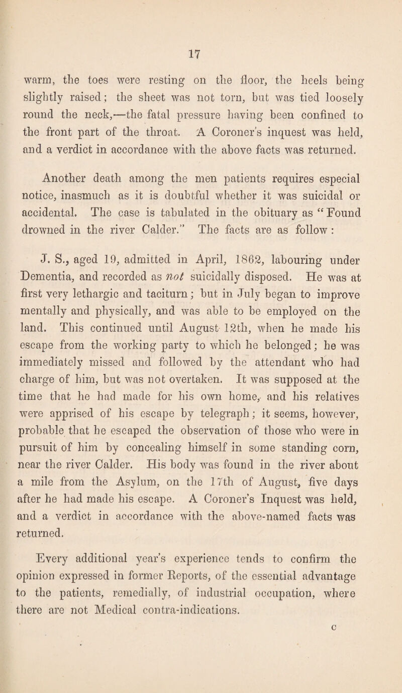 warm, the toes were resting on the floor, the heels being slightly raised ; the sheet was not tom, but was tied loosely round the neck,—the fatal pressure having been confined to the front part of the throat. A Coroner's inquest was held, and a verdict in accordance with the above facts was returned. Another death among the men patients requires especial notice, inasmuch as it is doubtful whether it was suicidal or accidental. The case is tabulated in the obituary as “ Found drowned in the river Calder.” The facts are as follow : J. S.? aged 19, admitted in April, 1862, labouring under Dementia, and recorded as not suicidally disposed. He was at first very lethargic and taciturn; but in July began to improve mentally and physically, and was able to be employed on the land. This continued until August 12th, when he made his escape from the working party to which he belonged; he was immediately missed and followed by the attendant who had charge of him, but was not overtaken. It was supposed at the time that he had made for his own home, and his relatives were apprised of his escape by telegraph; it seems, however, probable that he escaped the observation of those who were in pursuit of him by concealing himself in some standing corn, near the river Calder. His body wras found in the river about a mile from the Asylum, on the 17th of August, five days after he had made his escape. A Coroners Inquest was held, and a verdict in accordance with the above-named facts was returned. Every additional year’s experience tends to confirm the opinion expressed in former Reports, of the essential advantage to the patients, remedially, of industrial occupation, where there are not Medical contra-indications. c