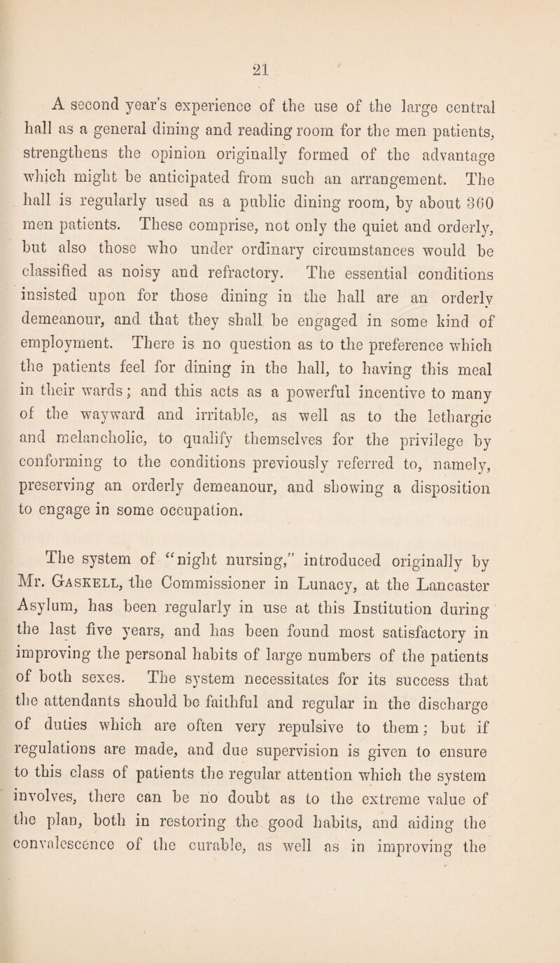 A second years experience of the use of the large central hall as a general dining and reading room for the men patients, strengthens the opinion originally formed of the advantage which might be anticipated from such an arrangement. The hall is regularly used as a public dining room, by about 360 men patients. These comprise, not only the quiet and orderly, but also those who under ordinary circumstances would be classified as noisy and refractory. The essential conditions insisted upon for those dining in the hall are an orderly demeanour, and that they shall be engaged in some hind of employment. There is no question as to the preference which the patients feel for dining in the hall, to having this meal in their wards; and this acts as a powerful incentive to many of the wayward and irritable, as well as to the lethargic and melancholic, to qualify themselves for the privilege by conforming to the conditions previously referred to, namely, preserving an orderly demeanour, and showing a disposition to engage in some occupation. The system of “night nursing,” introduced originally by Mr. Gaskell, the Commissioner in Lunacy, at the Lancaster Asylum, has been regularly in use at this Institution during the last five years, and has been found most satisfactory in improving the personal habits of large numbers of the patients of both sexes. The system necessitates for its success that the attendants should be faithful and regular in the discharge of duties which are often very repulsive to them; but if regulations are made, and due supervision is given to ensure to this class of patients the regular attention which the system involves, there can be no doubt as to the extreme value of the plan, both in restoring the good habits, and aiding the convalescence of the curable, as well as in improving the