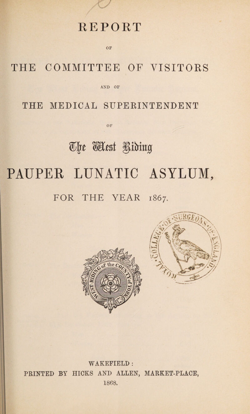 KEPORT THE COMMITTEE OF VISITORS AND OF THE MEDICAL SUPERINTENDENT Wmi PAUPER LUNATIC ASYLUM, FOR THE YEAR 1867. WAKEFIELD : PRINTED BY HICKS AND ALLEN, MARKET-PLACE, 1868.