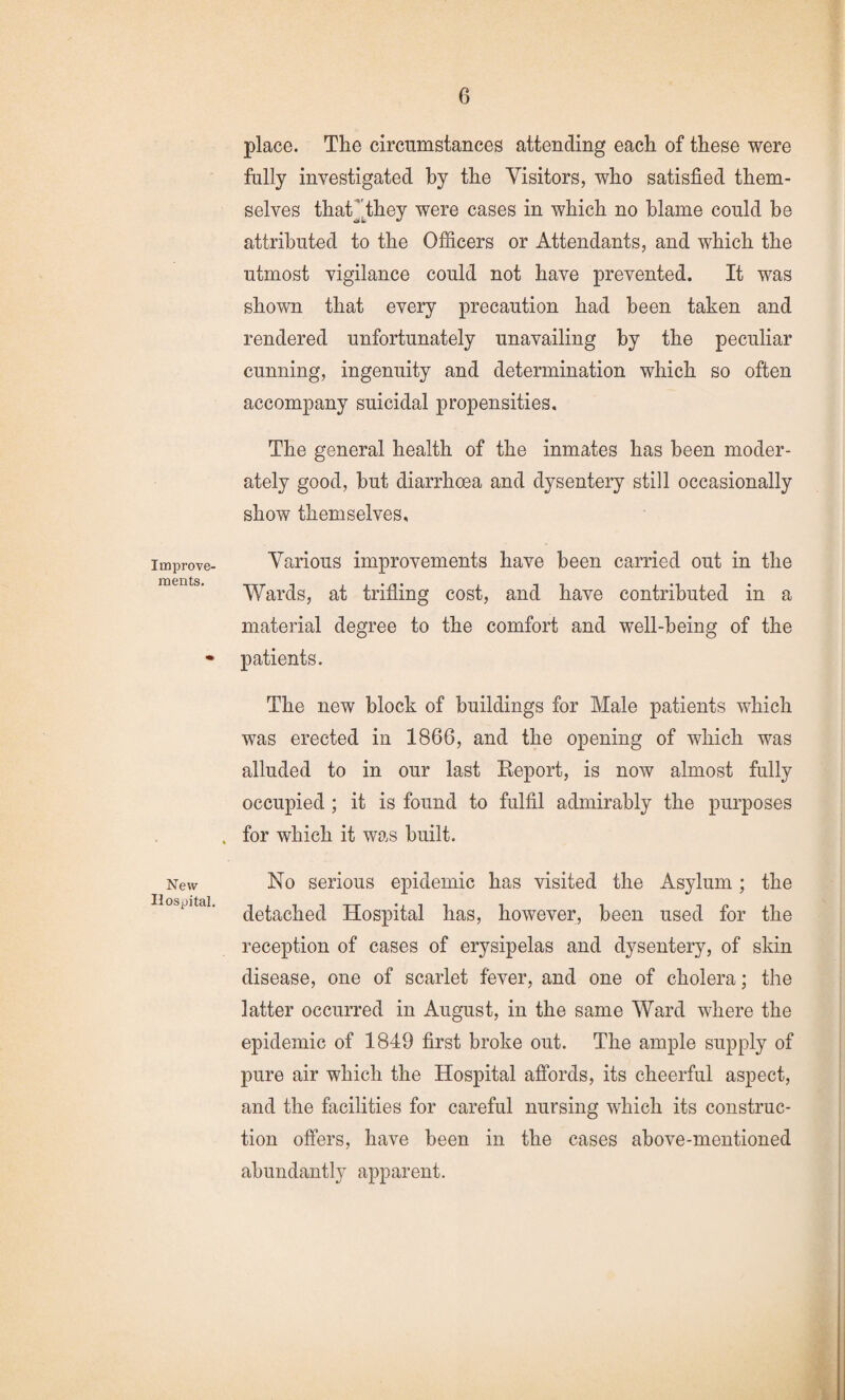 Improve¬ ments. New Hospital. place. The circumstances attending each of these were fully investigated hy the Visitors, who satisfied them¬ selves that’^they were cases in which no blame could be attributed to the Officers or Attendants, and which the utmost vigilance could not have prevented. It was shown that every precaution had been taken and rendered unfortunately unavailing by the peculiar cunning, ingenuity and determination which so often accompany suicidal propensities. The general health of the inmates has been moder¬ ately good, hut diarrhoea and dysentery still occasionally show themselves. Various improvements have been carried out in the Wards, at trifling cost, and have contributed in a material degree to the comfort and well-being of the patients. The new block of buildings for Male patients which was erected in 1866, and the opening of which was alluded to in our last Report, is now almost fully occupied ; it is found to fulfil admirably the purposes for which it was built. No serious epidemic has visited the Asylum ; the detached Hospital has, however, been used for the reception of cases of erysipelas and dysentery, of skin disease, one of scarlet fever, and one of cholera; the latter occurred in August, in the same Ward where the epidemic of 1849 first broke out. The ample supply of pure air which the Hospital affords, its cheerful aspect, and the facilities for careful nursing which its construc¬ tion offers, have been in the cases above-mentioned abundantly apparent.