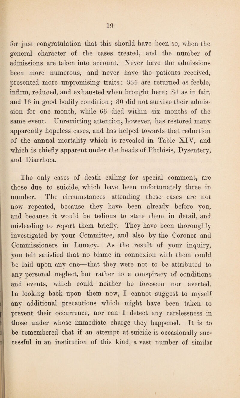 for just congratulation that this should have been so^ when the general character of the cases treated, and the number of admissions are taken into account. Never have the admissions been more numerous, and never have the patients received, presented more unpromising traits: 336 are returned as feeble, infirm, reduced, and exhausted when brought here; 84 as in fair, and 16 in good bodily condition; 30 did not survive their admis¬ sion for one month, while 66 died within six months of the same event. Unremitting attention, however, has restored many apparently hopeless cases, and has helped towards that reduction of the annual mortality which is revealed in Table XIV, and which is chiefly apparent under the heads of Phthisis, Dysentery, and Diarrhoea. The only cases of death calling for special comment, are those due to suicide, which have been unfortunately three in number. The circumstances attending these cases are not now repeated, because they have been already before you, j and because it would be tedious to state them in detail, and j misleading to report them briefly. They have been thoroughly i investigated by your Committee, and also by the Coroner and 1 Commissioners in Lunacy. As the result of your inquiry, ! you felt satisfied that no blame in connexion with them could be laid upon any one—that they were not to he attributed to any personal neglect, hut rather to a conspiracy of conditions and events, which could neither be foreseen nor averted, 'j In looking hack upon them now, I cannot suggest to myself t| any additional precautions which might have been taken to j| prevent their occurrence, nor can I detect any carelessness in i 1! those under whose immediate charge they happened. It is to 1 be remembered that if an attempt at suicide is occasionally suc- ■r; cessful in an institution of this kind, a vast number of similar