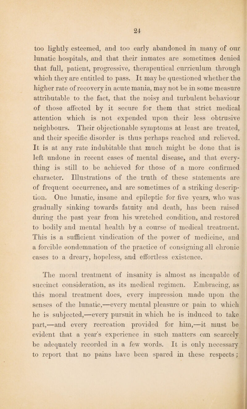 too lightly esteemed, and too early abandoned in many of our lunatic hospitals, and that their inmates are sometimes denied that full, patient, progressive, therapeutical curriculum through which they are entitled to pass. It may he questioned whether the higher rate of recovery in acute mania, may not he in some measure attributable to the fact, that the noisy and turbulent behaviour of those affected by it secure for them that strict medical attention which is not expended upon their less obtrusive neighbours. Their objectionable symptoms at least are treated, and their specific disorder is thus perhaps reached and relieved. It is at any rate indubitable that much might he done that is left undone in recent cases of mental disease, and that every¬ thing is still to he achieved for those of a more confirmed character. Illustrations of the truth of these statements are of frequent occurrence, and are sometimes of a striking descrip¬ tion. One lunatic, insane and epileptic for five years, who was gradually sinking towards fatuity and death, has been raised during the past year from his wretched condition, and restored to bodily and mental health by a course of medical treatment. This is a sufficient vindication of the power of medicine, and a forcible condemnation of the practice of consigning all chronic cases to a dreary, hopeless, and effortless existence. The moral treatment of insanity is almost as incapable of succinct consideration, as its medical regimen. Embracing, as this moral treatment does, every impression made upon the senses of the lunatic,—every mental pleasure or pain to which he is subjected,—every pursuit in which he is induced to take part,—and every recreation provided for him,—it must he evident that a year’s experience in such matters can scarcely he adequately recorded in a few words. It is only necessary to report that no pains have been spared in these respects;