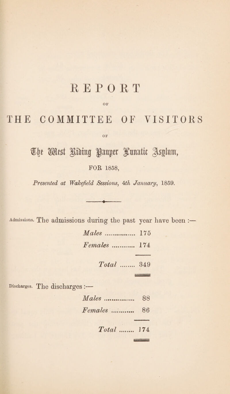 R E P 0 R T OF THE COMMITTEE OF VISITORS OF Mcst pirittg f anp' fnnatix ^sgtew, FOR 1858, Presented at WaJcefield Sessions, 4th January, 1859. Admissions. The admissions during the past year have been :— Males . 175 Females . 174 Total . 349 Discharges. The discharges :— Males. 88 Females . 86 Total. J74