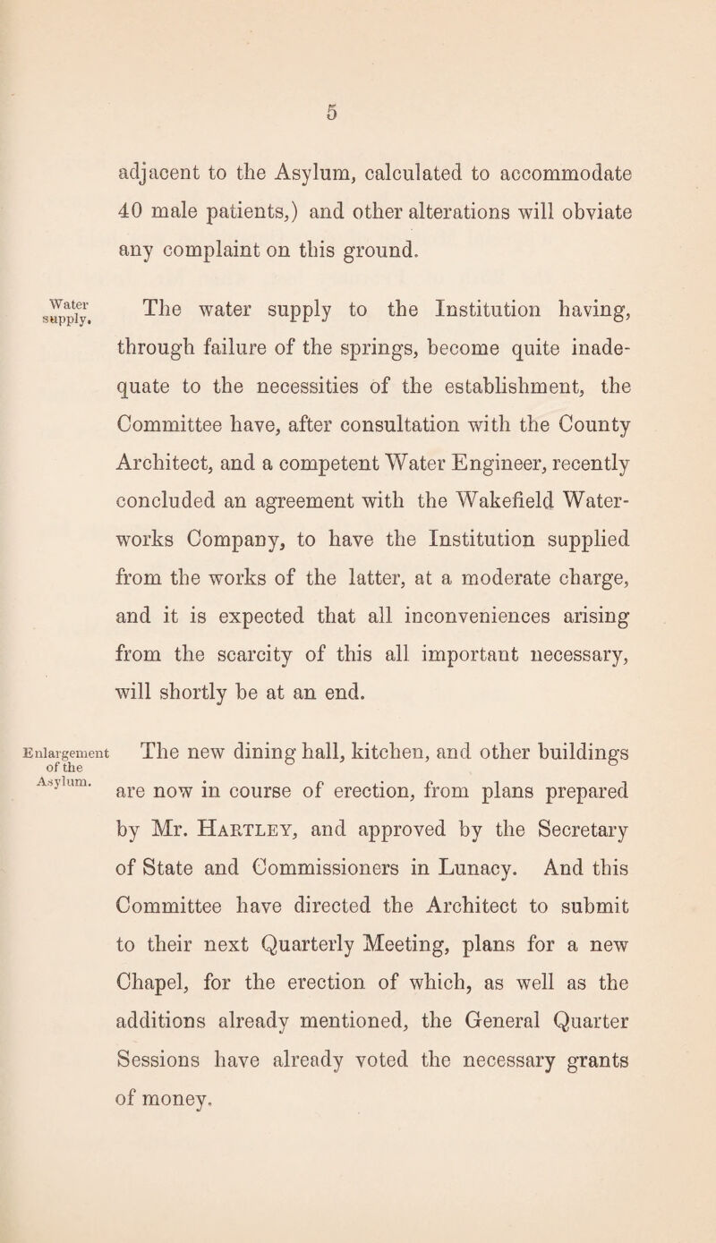 Water supply. Enlargement of the Asylum. adjacent to the Asylum, calculated to accommodate 40 male patients,) and other alterations will obviate any complaint on this ground. The water supply to the Institution having, through failure of the springs, become quite inade¬ quate to the necessities of the establishment, the Committee have, after consultation with the County Architect, and a competent Water Engineer, recently concluded an agreement with the Wakefield Water¬ works Company, to have the Institution supplied from the works of the latter, at a moderate charge, and it is expected that all inconveniences arising from the scarcity of this all important necessary, will shortly he at an end. The new dining hall, kitchen, and other buildings are now in course of erection, from plans prepared by Mr. Hartley, and approved by the Secretary of State and Commissioners in Lunacy. And this Committee have directed the Architect to submit to their next Quarterly Meeting, plans for a new Chapel, for the erection of which, as well as the additions already mentioned, the General Quarter Sessions have already voted the necessary grants of money.