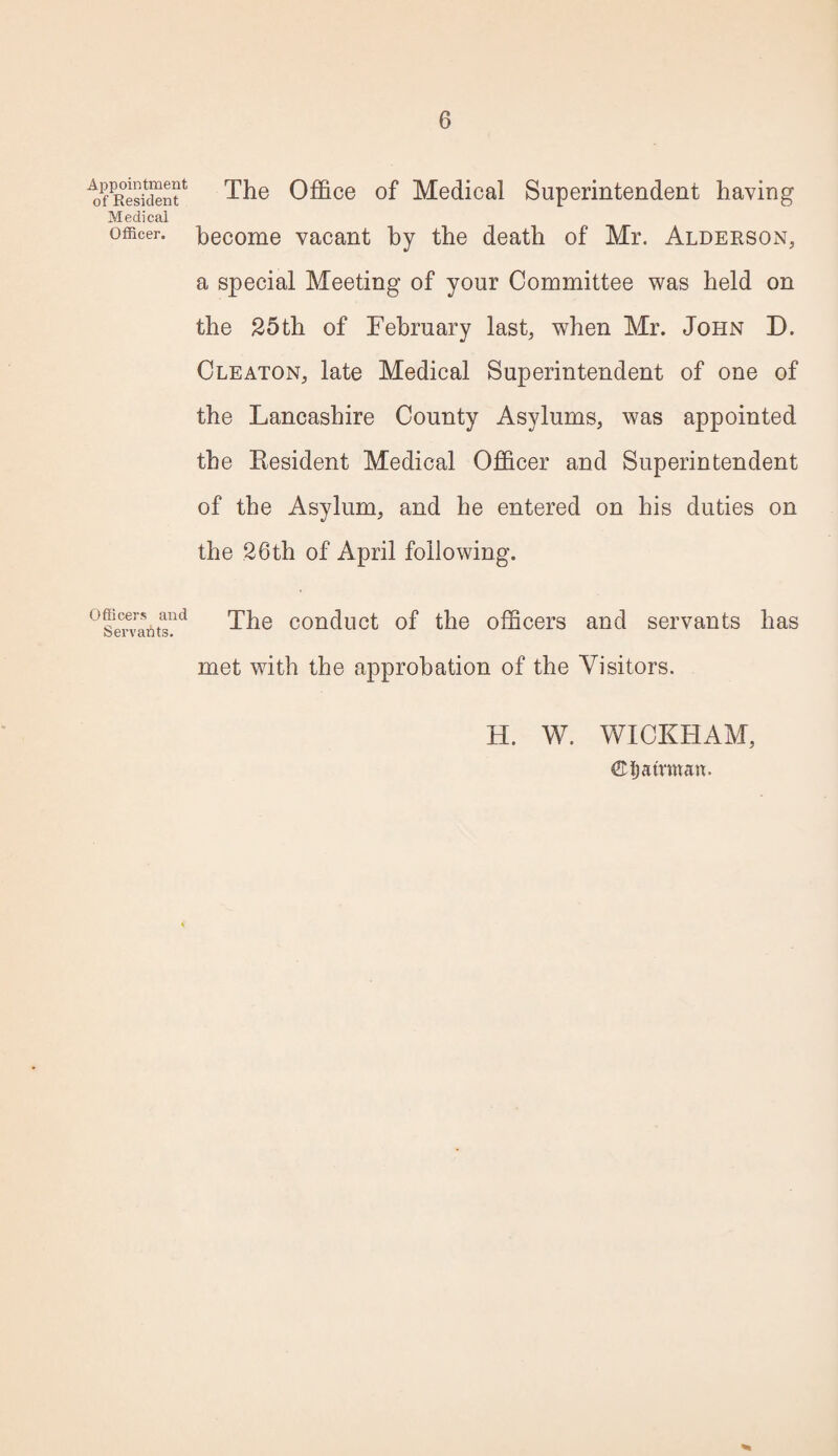 Appointment of Resident Medical Officer. Officers and Servants. The Office of Medical Superintendent having become vacant by the death of Mr. Alderson, a special Meeting of your Committee was held on the 25th of February last, when Mr. John D. Cleaton, late Medical Superintendent of one of the Lancashire County Asylums, was appointed the Resident Medical Officer and Superintendent of the Asylum, and he entered on his duties on the 26th of April following. The conduct of the officers and servants has met with the approbation of the Visitors. H. W. WICKHAM, ©ijatrman.