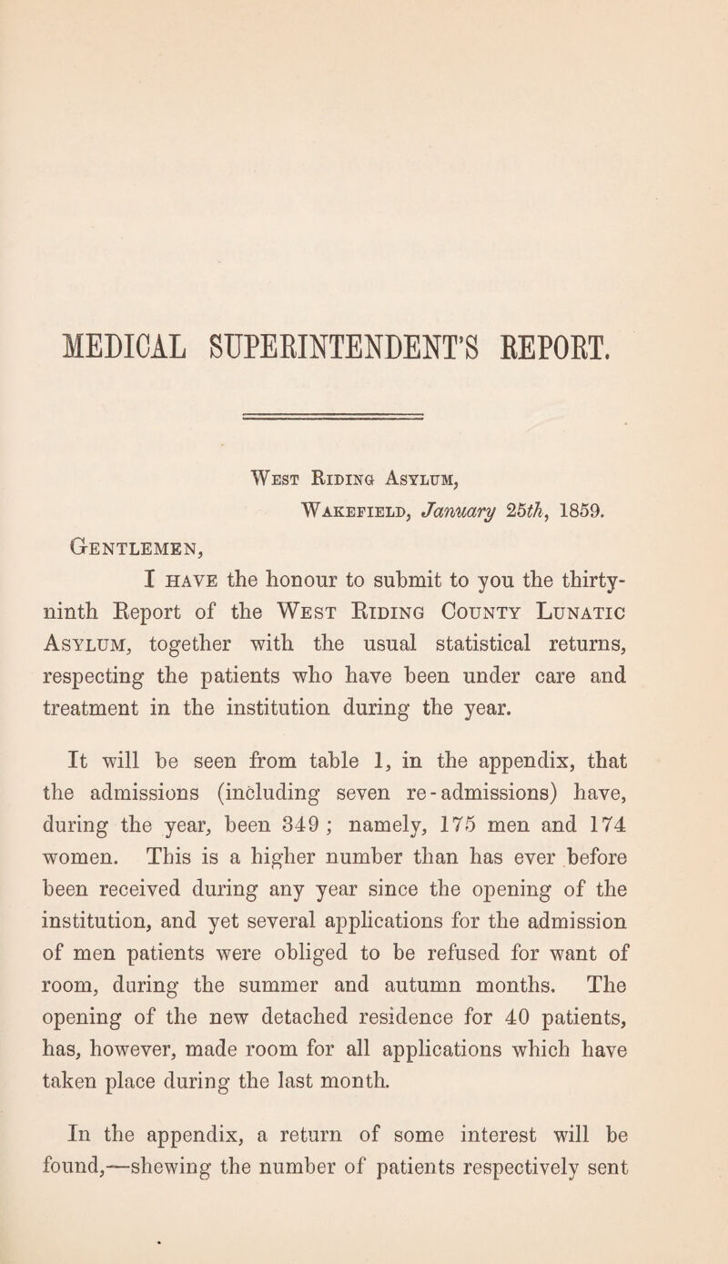 MEDICAL SUPERINTENDENT’S REPORT. West Riding Asylum, Wakefield, January 25th, 1859. Gentlemen, I have the honour to submit to you the thirty - ninth Report of the West Riding County Lunatic Asylum, together with the usual statistical returns, respecting the patients who have been under care and treatment in the institution during the year. It will he seen from table 1, in the appendix, that the admissions (including seven re - admissions) have, during the year, been 349 ; namely, 175 men and 174 women. This is a higher number than has ever before been received during any year since the opening of the institution, and yet several applications for the admission of men patients were obliged to be refused for want of room, during the summer and autumn months. The opening of the new detached residence for 40 patients, has, however, made room for all applications which have taken place during the last month. In the appendix, a return of some interest will be found,—shewing the number of patients respectively sent