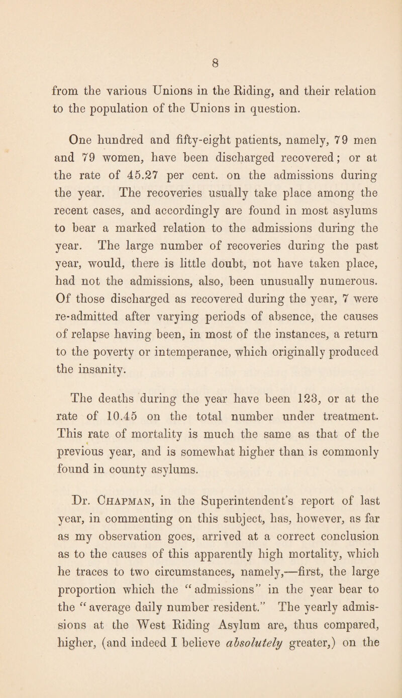 from the various Unions in the Riding, and their relation to the population of the Unions in question. One hundred and fifty-eight patients, namely, 79 men and 79 women, have been discharged recovered; or at the rate of 45.27 per cent, on the admissions during the year. The recoveries usually take place among the recent cases, and accordingly are found in most asylums to bear a marked relation to the admissions during the year. The large number of recoveries during the past year, would, there is little doubt, not have taken place, had not the admissions, also, been unusually numerous. Of those discharged as recovered during the year, 7 were re-admitted after varying periods of absence, the causes of relapse having been, in most of the instances, a return to the poverty or intemperance, which originally produced the insanity. The deaths during the year have been 123, or at the rate of 10.45 on the total number under treatment. This rate of mortality is much the same as that of the previous year, and is somewhat higher than is commonly found in county asylums. Dr. Chapman, in the Superintendent’s report of last year, in commenting on this subject, has, however, as far as my observation goes, arrived at a correct conclusion as to the causes of this apparently high mortality, which he traces to two circumstances, namely,—first, the large proportion which the “ admissions” in the year bear to the “ average daily number resident.” The yearly admis¬ sions at the West Riding Asylum are, thus compared, higher, (and indeed I believe absolutely greater,) on the