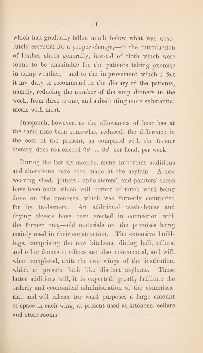 which had gradually fallen much below what was abso¬ lutely essential for a proper change,—to the introduction of leather shoes generally, instead of cloth which were found to be unsuitable for the patients taking exercise in damp weather,—and to the improvement which I felt it my duty to recommend in the dietary of the patients, namely, reducing the number of the soup dinners in the week, from three to one, and substituting more substantial meals with meat. Inasmuch, however, as the allowances of beer has at % the same time been somewhat reduced, the difference in the cost of the present, as compared with the former dietary, does not exceed 2d. to 3d. per head, per week. During the last six months, many important additions and alterations have been made at the asylum. A new weaving shed, joiners’, upholsterers’, and painters’ shops have been built, which will permit of much work being done on the premises, which was formerly contracted for by tradesmen. An additional wash-house and drying closets have been erected in connection with the former one,—old materials on the premises being mainly used in their construction. The extensive build¬ ings, comprising the new kitchens, dining hall, cellars, and other domestic offices are also commenced, and will, when completed, unite the two wings of the institution, which at present look like distinct asylums. These latter additions will, it is expected, greatly facilitate the orderly and economical administration of the commissa¬ riat, and will release for ward purposes a large amount of space in each wing, at present used as kitchens, cellars and store rooms.