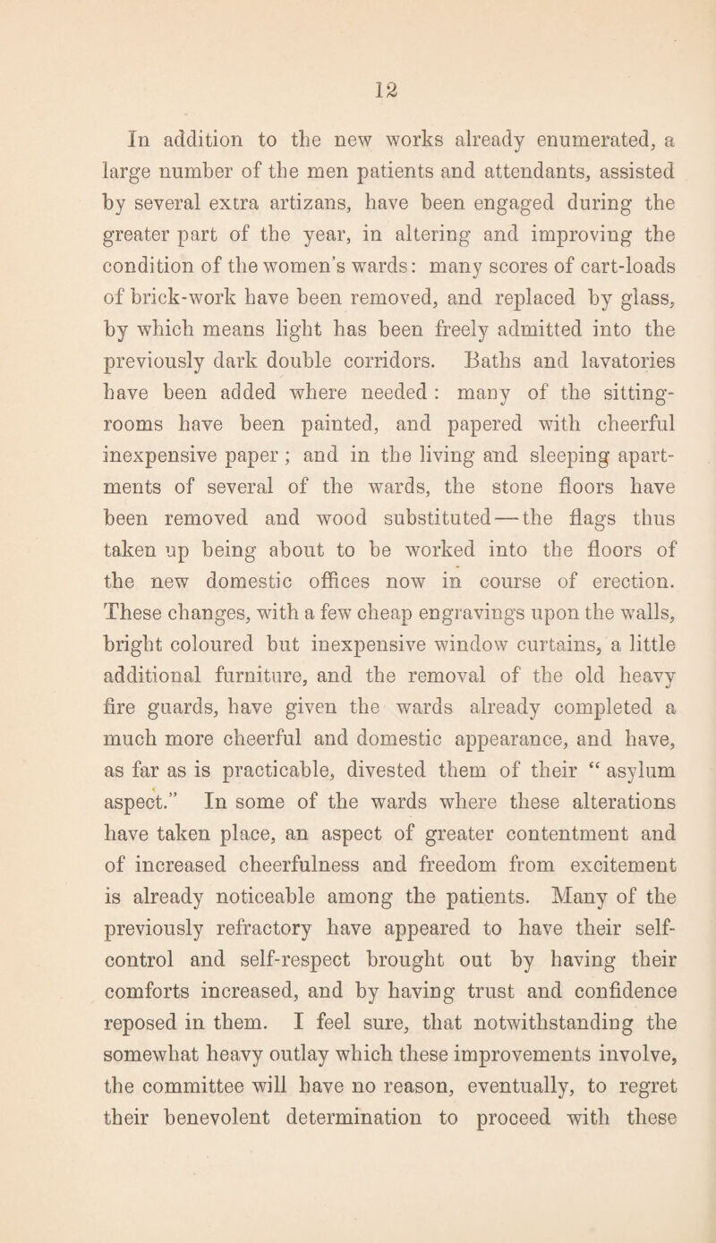 In addition to the new works already enumerated, a large number of the men patients and attendants, assisted by several extra artizans, have been engaged during the greater part of the year, in altering and improving the condition of the women’s wTards: many scores of cart-loads of brick-work have been removed, and replaced by glass, by which means light has been freely admitted into the previously dark double corridors. Baths and lavatories have been added where needed : many of the sitting- rooms have been painted, and papered with cheerful inexpensive paper; and in the living and sleeping apart¬ ments of several of the wards, the stone floors have been removed and wood substituted-—the flags thus taken up being about to be worked into the floors of the new domestic offices now in course of erection. These changes, with a few cheap engravings upon the walls, bright coloured but inexpensive window curtains, a little additional furniture, and the removal of the old heavy fire guards, have given the wards already completed a much more cheerful and domestic appearance, and have, as far as is practicable, divested them of their “ asylum aspect.” In some of the wards where these alterations have taken place, an aspect of greater contentment and of increased cheerfulness and freedom from excitement is already noticeable among the patients. Many of the previously refractory have appeared to have their self- control and self-respect brought out by having their comforts increased, and by having trust and confidence reposed in them. I feel sure, that notwithstanding the somewhat heavy outlay which these improvements involve, the committee will have no reason, eventually, to regret their benevolent determination to proceed with these