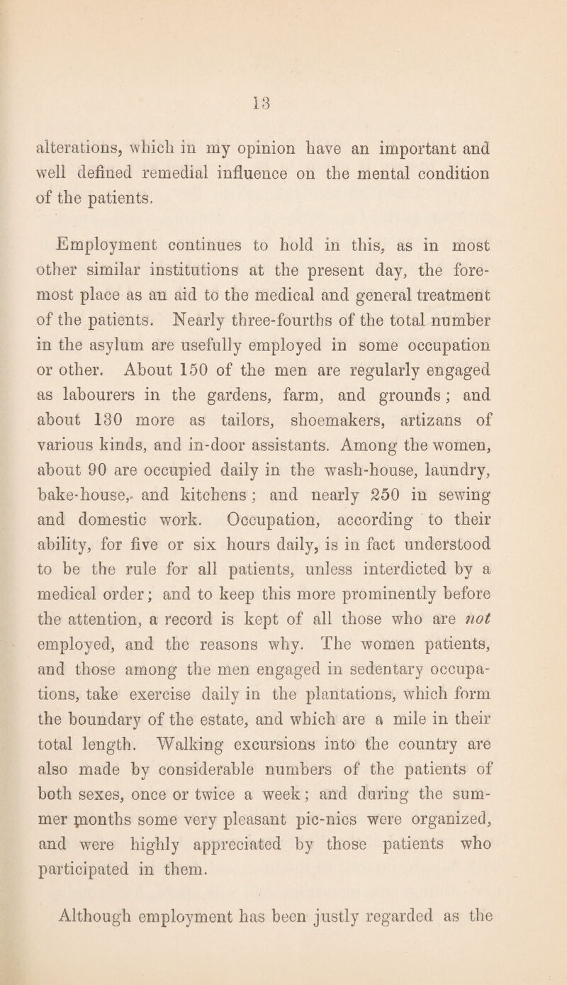 alterations, which in my opinion have an important and well defined remedial influence on the mental condition of the patients. Employment continues to hold in this, as in most other similar institutions at the present day, the fore¬ most place as an aid to the medical and general treatment of the patients. Nearly three-fourths of the total number in the asylum are usefully employed in some occupation or other. About 150 of the men are regularly engaged as labourers in the gardens, farm, and grounds; and about 130 more as tailors, shoemakers, artizans of various kinds, and in-door assistants. Among the women, about 90 are occupied daily in the wash-house, laundry, bake-house,- and kitchens; and nearly 250 in sewing and domestic work. Occupation, according to their ability, for five or six hours daily, is in fact understood to be the rule for all patients, unless interdicted by a medical order; and to keep this more prominently before the attention, a record is kept of all those who are not employed, and the reasons why. The women patients, and those among the men engaged in sedentary occupa¬ tions, take exercise daily in the plantations, which form the boundarv of the estate, and which are a mile in their total length. Walking excursions into the country are also made by considerable numbers of the patients of both sexes, once or twice a week; and during the sum¬ mer pontlis some very pleasant pic-nics were organized, and were highly appreciated by those patients who participated in them. Although employment has been justly regarded as the