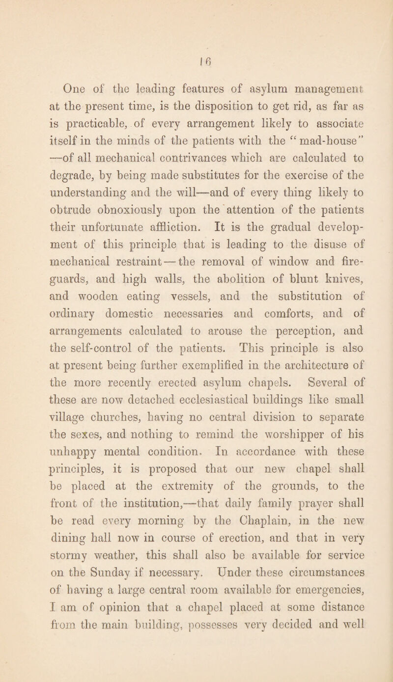 One of the leading features of asylum management at the present time, is the disposition to get rid, as far as is practicable, of every arrangement likely to associate itself in the minds of the patients with the “ mad-house” —of all mechanical contrivances which are calculated to degrade, by being made substitutes for the exercise of the understanding and the will—-and of every thing likely to obtrude obnoxiously upon the attention of the patients their unfortunate affliction. It is the gradual develop¬ ment of this principle that is leading to the disuse of mechanical restraint—the removal of window and fire¬ guards, and high walls, the abolition of blunt knives, and wooden eating vessels, and the substitution of ordinary domestic necessaries and comforts, and of arrangements calculated to arouse the perception, and the self-control of the patients. This principle is also at present being further exemplified in the architecture of the more recently erected asylum chapels. Several of these are now detached ecclesiastical buildings like small village churches, having no central division to separate the sexes, and nothing to remind the worshipper of his unhappy mental condition. In accordance with these principles, it is proposed that our new chapel shall be placed at the extremity of the grounds, to the front of the institution,-—that daily family prayer shall be read every morning by the Chaplain, in the new dining hall now in course of erection, and that in very stormy weather, this shall also be available for service on the Sunday if necessary. Under these circumstances of having a large central room available for emergencies, I am of opinion that a chapel placed at some distance from the main building, possesses very decided and well