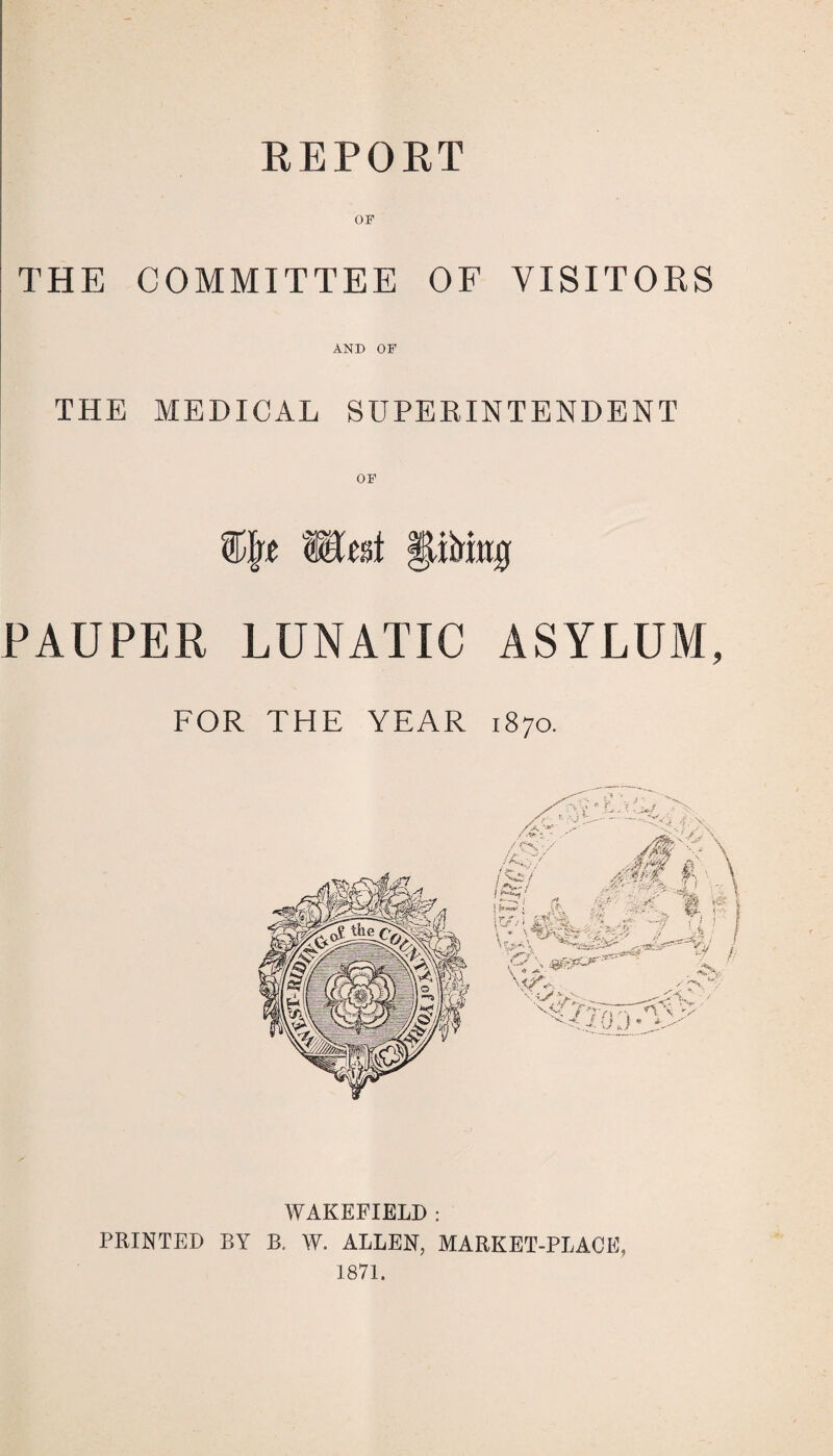 REPORT OF THE COMMITTEE OF VISITORS AND OF THE MEDICAL SUPERINTENDENT OF Witsi fdbitrg PAUPER LUNATIC ASYLUM, FOR THE YEAR 1870. WAKEFIELD : PRINTED BY B. W. ALLEN, MARKET-PLACE, 1871.