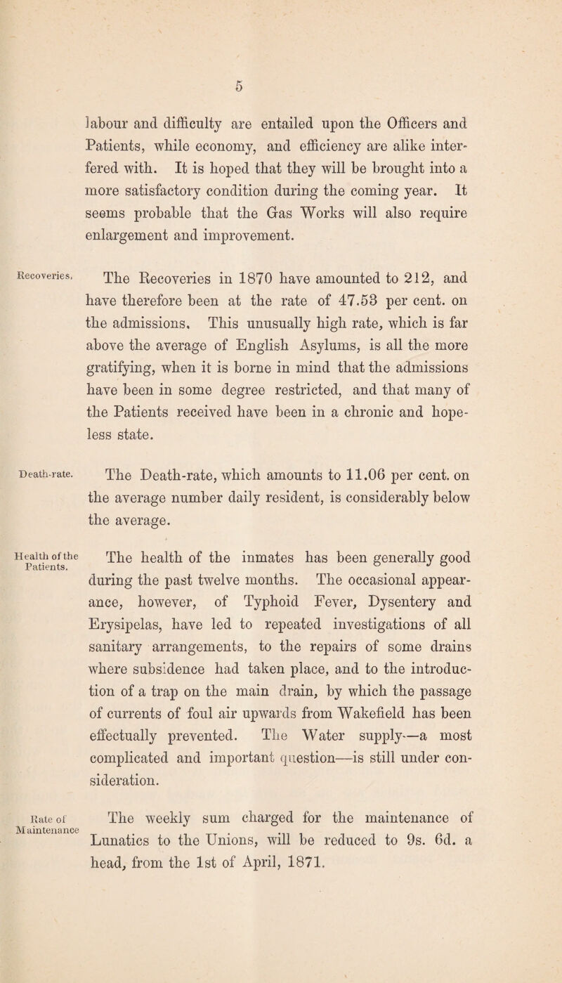 Recoveries, Death-rate. Health of the Patients. Rate of M ainteuance labour and difficulty are entailed upon tire Officers and Patients, while economy, and efficiency are alike inter¬ fered with. It is hoped that they will be brought into a more satisfactory condition during the coming year. It seems probable that the Gas Works will also require enlargement and improvement. The Recoveries in 1870 have amounted to 212, and have therefore been at the rate of 47.58 per cent, on the admissions. This unusually high rate, which is far above the average of English Asylums, is all the more gratifying, when it is borne in mind that the admissions have been in some degree restricted, and that many of the Patients received have been in a chronic and hope¬ less state. The Death-rate, which amounts to 11.06 per cent, on the average number daily resident, is considerably below the average. The health of the inmates has been generally good during the past twelve months. The occasional appear¬ ance, however, of Typhoid Fever, Dysentery and Erysipelas, have led to repeated investigations of all sanitary arrangements, to the repairs of some drains where subsidence had taken place, and to the introduc¬ tion of a trap on the main drain, by which the passage of currents of foul air upwards from Wakefield has been effectually prevented. The Water supply—a most complicated and important question—is still under con¬ sideration. The weekly sum charged for the maintenance of Lunatics to the Unions, will be reduced to 9s. 6d. a head, from the 1st of April, 1871.
