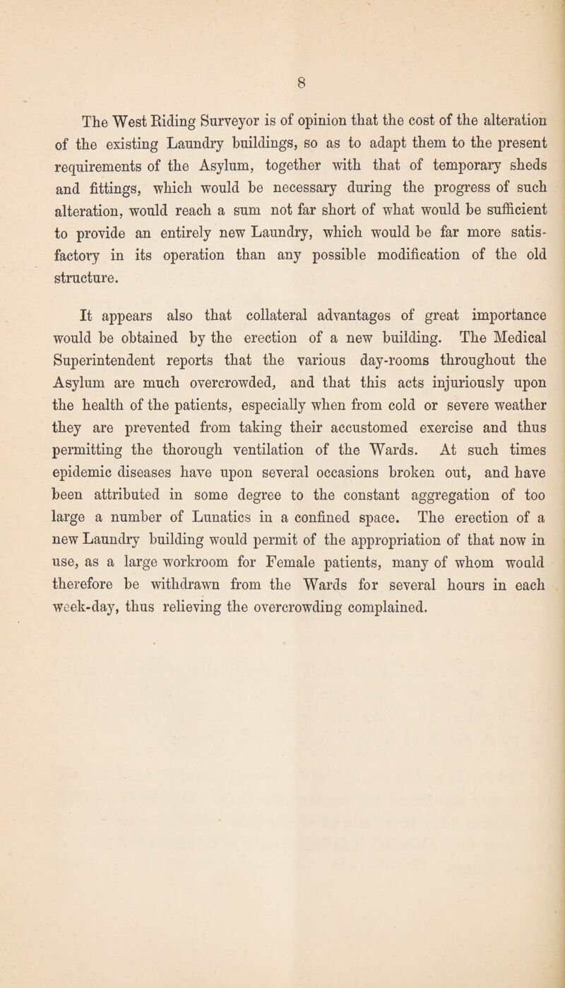 The West Biding Surveyor is of opinion that the cost of the alteration of the existing Laundry buildings, so as to adapt them to the present requirements of the Asylum, together with that of temporary sheds and fittings, which would be necessary during the progress of such alteration, would reach a sum not far short of what would be sufficient to provide an entirely new Laundry, which would be far more satis¬ factory in its operation than any possible modification of the old structure. It appears also that collateral advantages of great importance would be obtained by the erection of a new building. The Medical Superintendent reports that the various day-rooms throughout the Asylum are much overcrowded, and that this acts injuriously upon the health of the patients, especially when from cold or severe weather they are prevented from taking their accustomed exercise and thus permitting the thorough ventilation of the Wards. At such times epidemic diseases have upon several occasions broken out, and have been attributed in some degree to the constant aggregation of too large a number of Lunatics in a confined space. The erection of a new Laundry building would permit of the appropriation of that now in use, as a large workroom for Female patients, many of whom would therefore be withdrawn from the Wards for several hours in each week-day, thus relieving the overcrowding complained.