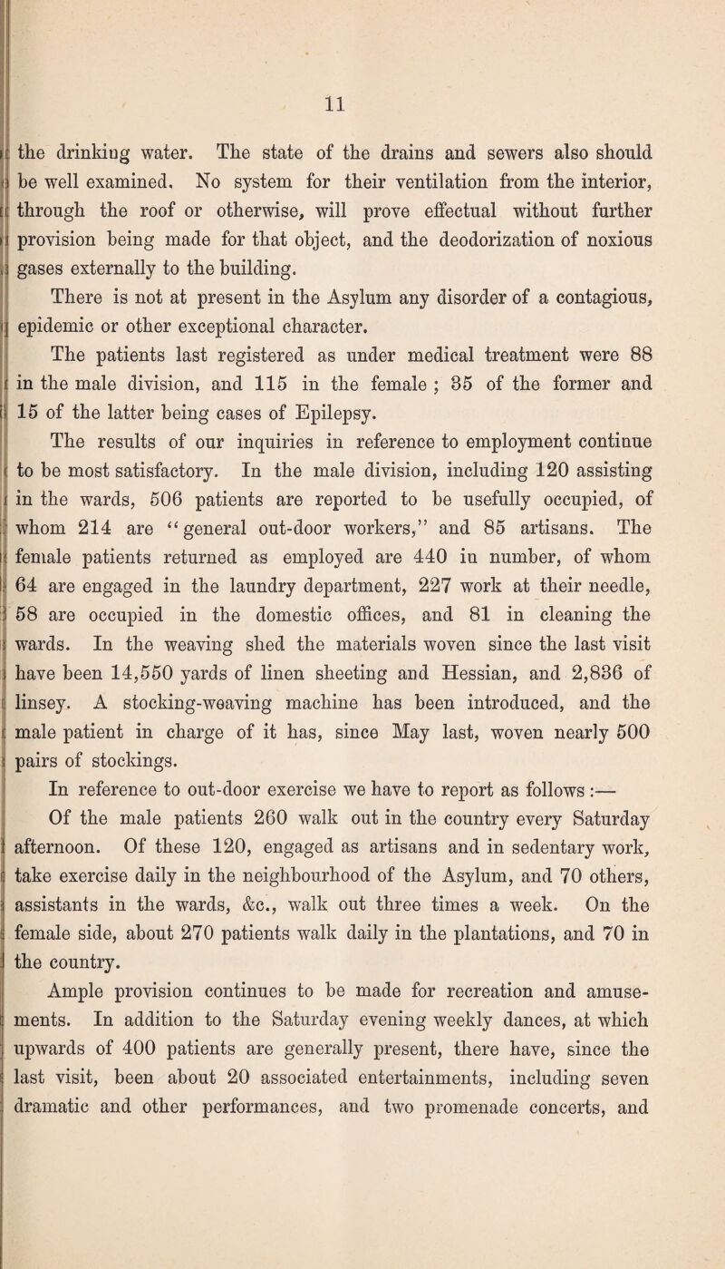 > the drinking water. The state of the drains and sewers also should be well examined. No system for their ventilation from the interior, [i through the roof or otherwise, will prove effectual without further » provision being made for that object, and the deodorization of noxious || gases externally to the building. There is not at present in the Asylum any disorder of a contagious, i epidemic or other exceptional character. The patients last registered as under medical treatment were 88 in the male division, and 115 in the female ; 85 of the former and si 15 of the latter being cases of Epilepsy. The results of our inquiries in reference to employment continue | to be most satisfactory. In the male division, including 120 assisting . in the wards, 506 patients are reported to be usefully occupied, of whom 214 are “ general out-door workers,” and 85 artisans. The female patients returned as employed are 440 in number, of whom 64 are engaged in the laundry department, 227 work at their needle, : 58 are occupied in the domestic offices, and 81 in cleaning the wards. In the weaving shed the materials woven since the last visit have been 14,550 yards of linen sheeting and Hessian, and 2,886 of linsey. A stocking-weaving machine has been introduced, and the i male patient in charge of it has, since May last, woven nearly 500 : pairs of stockings. In reference to out-door exercise we have to report as follows :— Of the male patients 260 walk out in the country every Saturday afternoon. Of these 120, engaged as artisans and in sedentary work, take exercise daily in the neighbourhood of the Asylum, and 70 others, assistants in the wards, &c., walk out three times a week. On the female side, about 270 patients walk daily in the plantations, and 70 in the country. Ample provision continues to be made for recreation and amuse¬ ments. In addition to the Saturday evening weekly dances, at which upwards of 400 patients are generally present, there have, since the last visit, been about 20 associated entertainments, including seven dramatic and other performances, and two promenade concerts, and