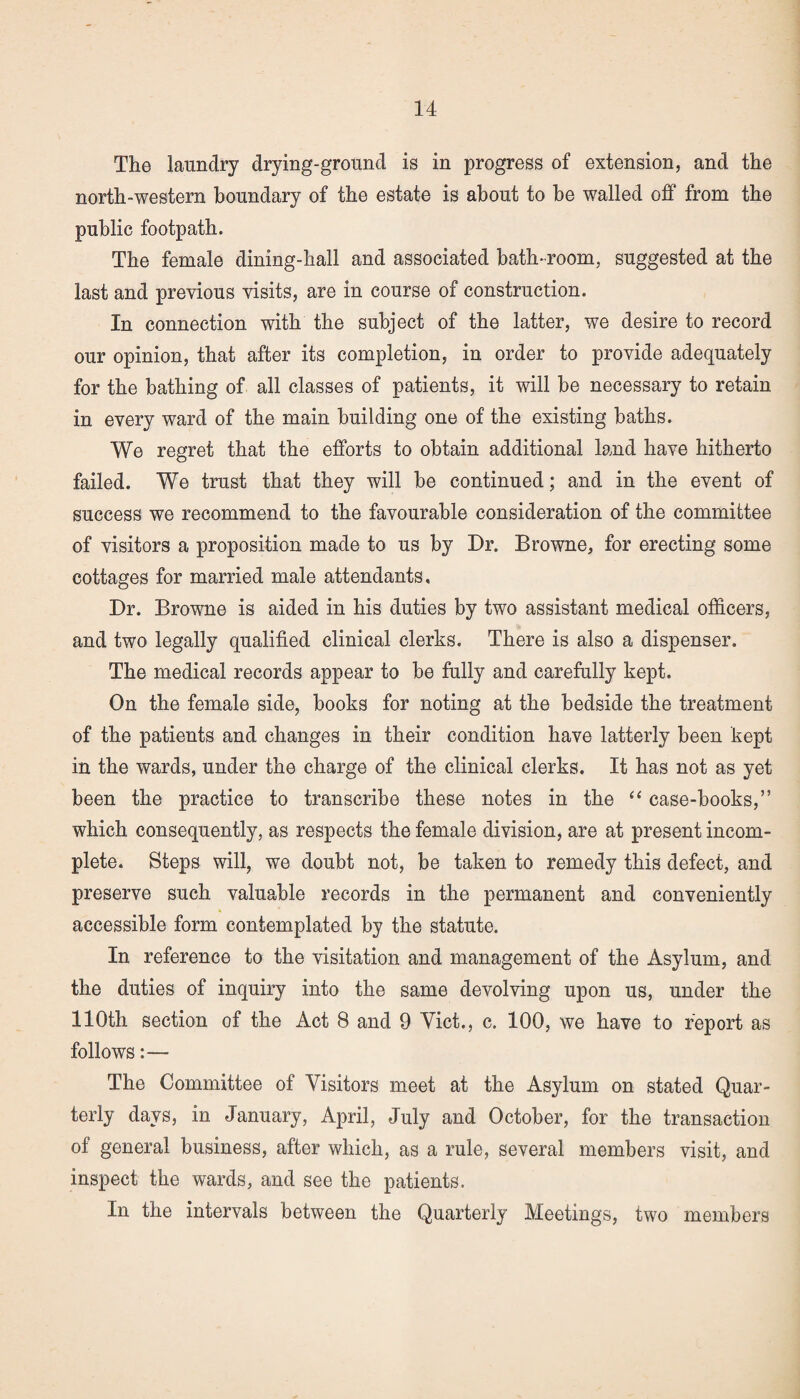 The laundry drying-ground is in progress of extension, and the north-western boundary of the estate is about to he walled off from the public footpath. The female dining-hall and associated bath-room, suggested at the last and previous visits, are in course of construction. In connection with the subject of the latter, we desire to record our opinion, that after its completion, in order to provide adequately for the bathing of all classes of patients, it will be necessary to retain in every ward of the main building one of the existing baths. We regret that the efforts to obtain additional land have hitherto failed. We trust that they will be continued; and in the event of success we recommend to the favourable consideration of the committee of visitors a proposition made to us by Dr. Browne, for erecting some cottages for married male attendants. Dr. Browne is aided in his duties by two assistant medical officers, and two legally qualified clinical clerks. There is also a dispenser. The medical records appear to be fully and carefully kept. On the female side, books for noting at the bedside the treatment of the patients and changes in their condition have latterly been kept in the wards, under the charge of the clinical clerks. It has not as yet been the practice to transcribe these notes in the “ case-books,” which consequently, as respects the female division, are at present incom¬ plete. Steps will, we doubt not, be taken to remedy this defect, and preserve such valuable records in the permanent and conveniently accessible form contemplated by the statute. In reference to the visitation and management of the Asylum, and the duties of inquiry into the same devolving upon us, under the 110th section of the Act 8 and 9 Viet., c. 100, we have to report as follows:— The Committee of Visitors meet at the Asylum on stated Quar¬ terly days, in January, April, July and October, for the transaction of general business, after which, as a rule, several members visit, and inspect the wards, and see the patients. In the intervals between the Quarterly Meetings, two members