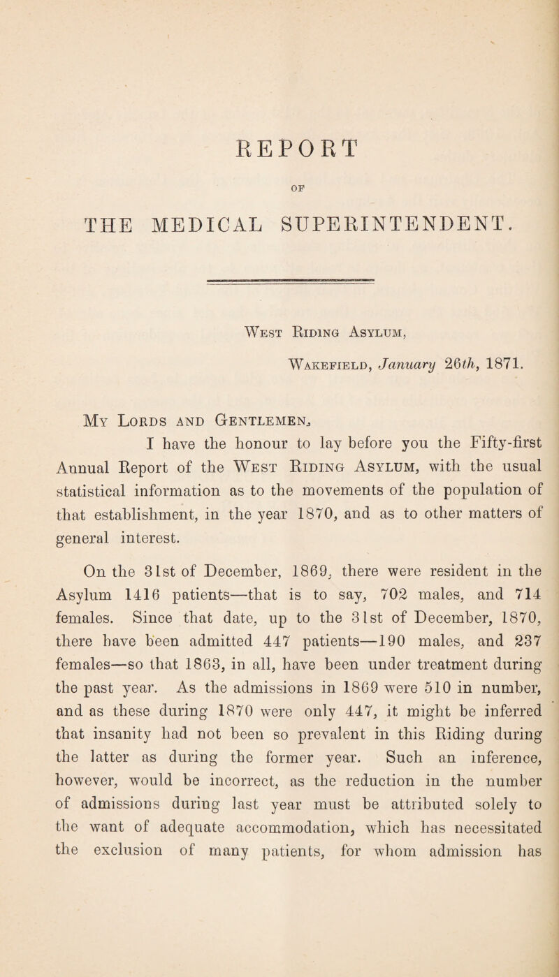 REPORT OF THE MEDICAL SUPERINTENDENT. West Riding Asylum, Wakefield, January 26th, 1871. My Lords and Gentlemen I have the honour to lay before you the Fifty-first Annual Report of the West Riding Asylum, with the usual statistical information as to the movements of the population of that establishment, in the year 1870, and as to other matters of general interest. On the 31st of December, 1869, there were resident in the Asylum 1416 patients—that is to say, 702 males, and 714 females. Since that date, up to the 31st of December, 1870, there have been admitted 447 patients—190 males, and 237 females—so that 1863, in all, have been under treatment during the past year. As the admissions in 1869 were 510 in number, and as these during 1870 were only 447, it might be inferred that insanity had not been so prevalent in this Riding during the latter as during the former year. Such an inference, however, would be incorrect, as the reduction in the number of admissions during last year must be attributed solely to the want of adequate accommodation, which has necessitated the exclusion of many patients, for whom admission has