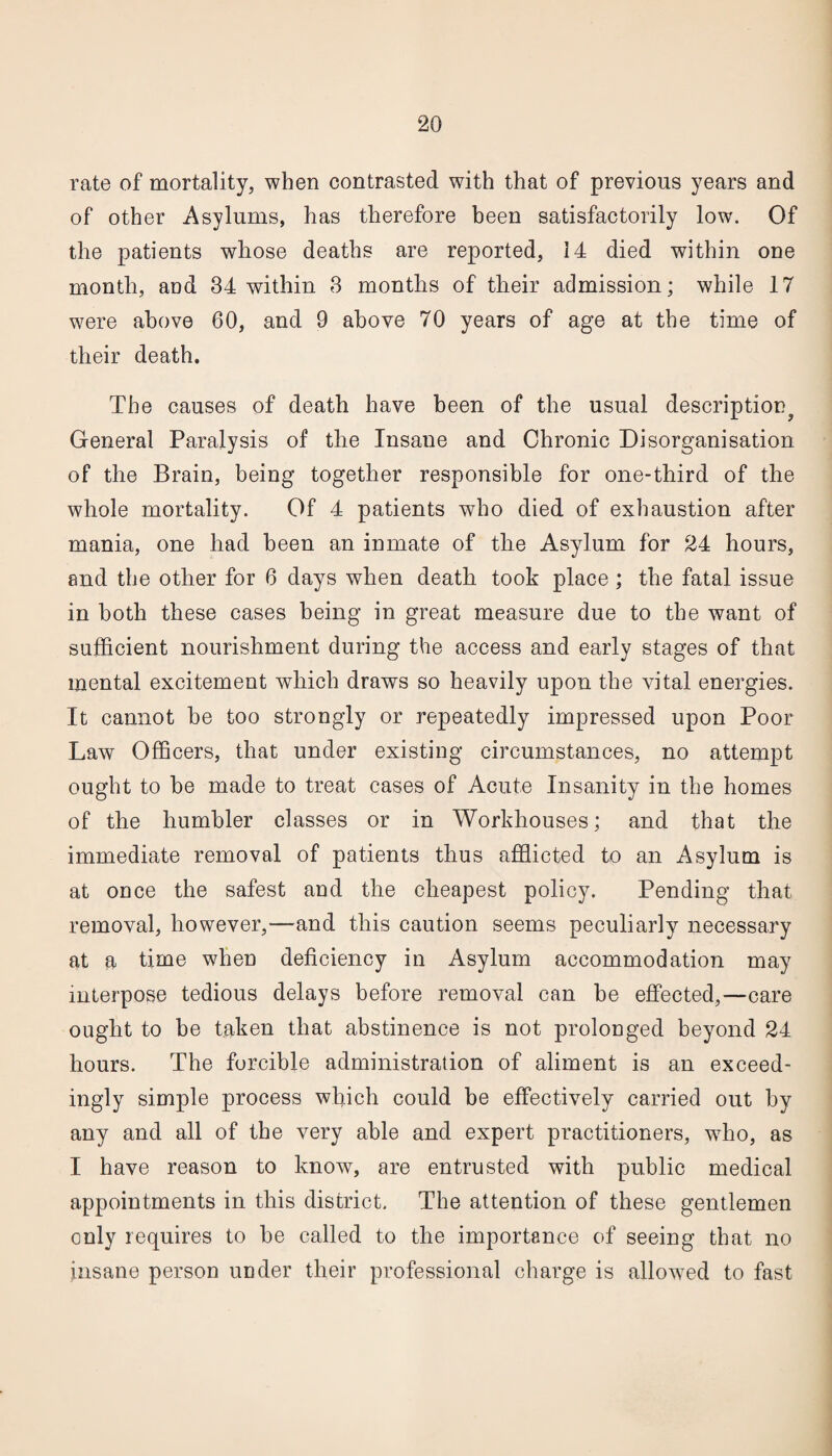 rate of mortality, when contrasted with that of previous years and of other Asylums, has therefore been satisfactorily low. Of the patients whose deaths are reported, 14 died within one month, and 34 within 3 months of their admission; while 17 were above 60, and 9 above 70 years of age at the time of their death. The causes of death have been of the usual description^ General Paralysis of the Insane and Chronic Disorganisation of the Brain, being together responsible for one-third of the whole mortality. Of 4 patients who died of exhaustion after mania, one had been an inmate of the Asylum for 24 hours, and the other for 6 days when death took place; the fatal issue in both these cases being in great measure due to the want of sufficient nourishment during the access and early stages of that mental excitement which draws so heavily upon the vital energies. It cannot be too strongly or repeatedly impressed upon Poor Law Officers, that under existing circumstances, no attempt ought to be made to treat cases of Acute Insanity in the homes of the humbler classes or in Workhouses; and that the immediate removal of patients thus afflicted to an Asylum is at once the safest and the cheapest policy. Pending that removal, however,—and this caution seems peculiarly necessary at a time when deficiency in Asylum accommodation may interpose tedious delays before removal can be effected,—care ought to be taken that abstinence is not prolonged beyond 24 hours. The forcible administration of aliment is an exceed¬ ingly simple process which could be effectively carried out by any and all of the very able and expert practitioners, who, as I have reason to know, are entrusted with public medical appointments in this district. The attention of these gentlemen only requires to be called to the importance of seeing that no insane person under their professional charge is allowed to fast