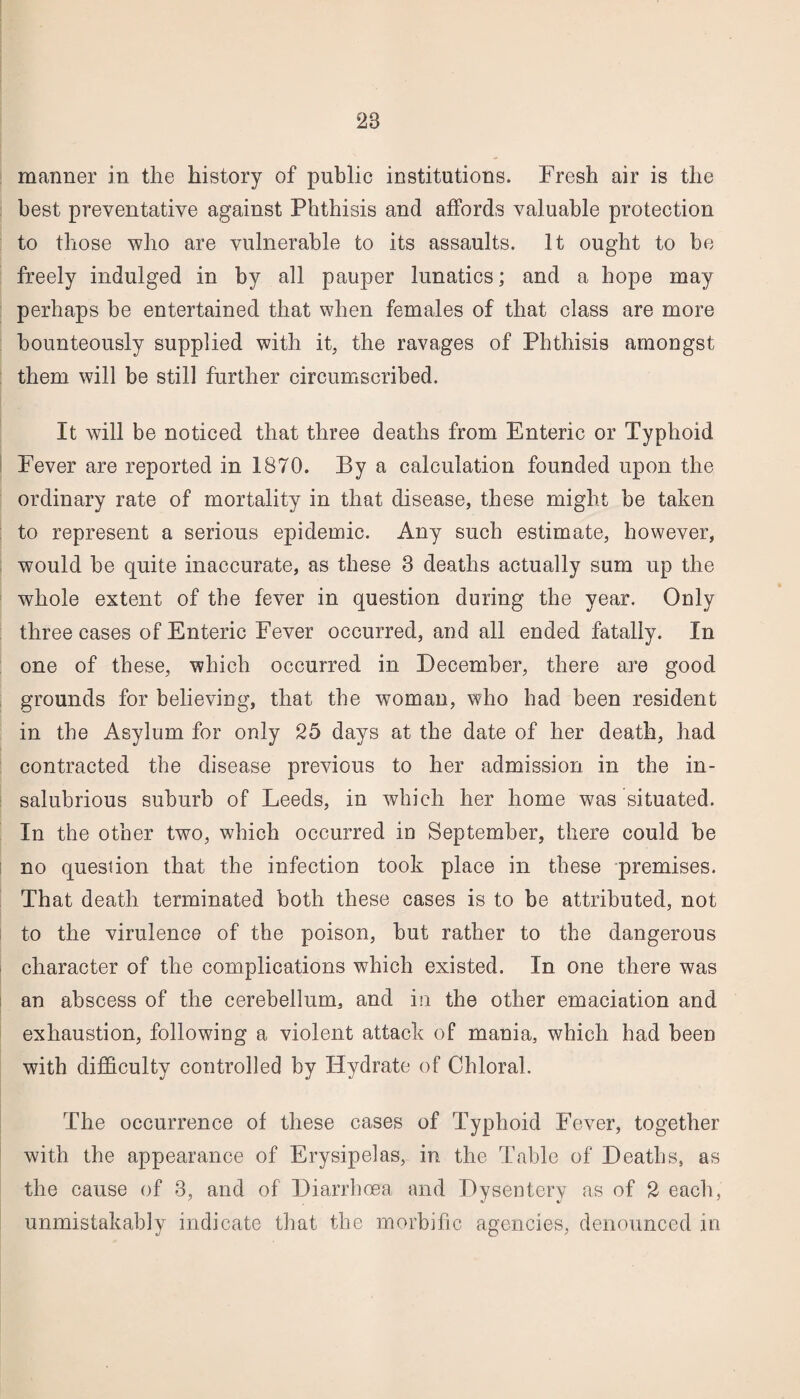 manner in the history of public institutions. Fresh air is the best preventative against Phthisis and affords valuable protection to those who are vulnerable to its assaults. It ought to be freely indulged in by all pauper lunatics; and a hope may perhaps be entertained that when females of that class are more bounteously supplied with it, the ravages of Phthisis amongst them will be still further circumscribed. It will be noticed that three deaths from Enteric or Typhoid Fever are reported in 1870. By a calculation founded upon the ordinary rate of mortality in that disease, these might be taken to represent a serious epidemic. Any such estimate, however, would be quite inaccurate, as these 3 deaths actually sum up the whole extent of the fever in question during the year. Only three cases of Enteric Fever occurred, and all ended fatally. In one of these, which occurred in December, there are good grounds for believing, that the woman, who had been resident in the Asylum for only 25 days at the date of her death, had contracted the disease previous to her admission in the in¬ salubrious suburb of Leeds, in which her home was situated. In the other two, which occurred in September, there could be no question that the infection took place in these premises. That death terminated both these cases is to be attributed, not to the virulence of the poison, but rather to the dangerous character of the complications which existed. In one there was an abscess of the cerebellum, and in the other emaciation and exhaustion, following a violent attack of mania, which had been with difficulty controlled by Hydrate of Chloral. The occurrence of these cases of Typhoid Fever, together with the appearance of Erysipelas, in the Table of Deaths, as the cause of 3, and of Diarrhoea and Dysentery as of 2 each, unmistakably indicate that the morbific agencies, denounced in