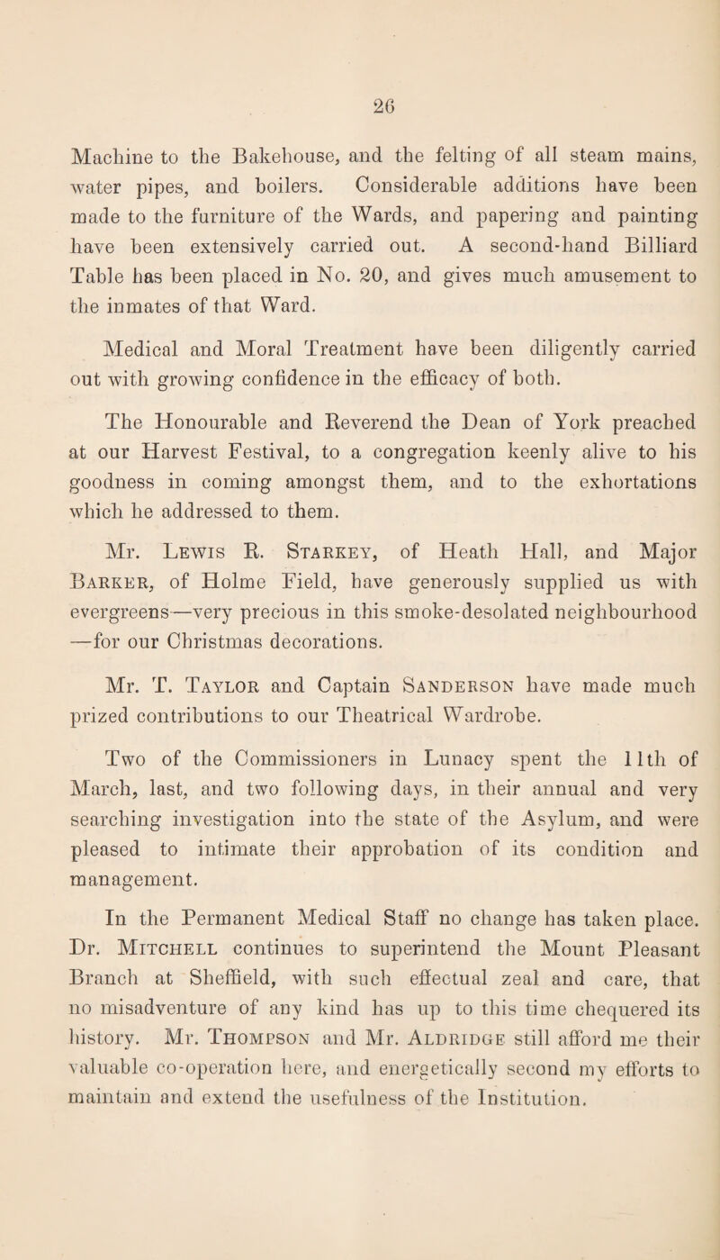 Machine to the Bakehouse, and the felting of all steam mains, water pipes, and boilers. Considerable additions have been made to the furniture of the Wards, and papering and painting have been extensively carried out. A second-hand Billiard Table has been placed in No. 20, and gives much amusement to the inmates of that Ward. Medical and Moral Treatment have been diligently carried out with growing confidence in the efficacy of both. The Honourable and Reverend the Dean of York preached at our Harvest Festival, to a congregation keenly alive to his goodness in coming amongst them, and to the exhortations which he addressed to them. Mr. Lewis II. Starkey, of Heath Hall, and Major Barker, of Holme Field, have generously supplied us with evergreens—very precious in this smoke-desolated neighbourhood —for our Christmas decorations. Mr. T. Taylor and Captain Sanderson have made much prized contributions to our Theatrical Wardrobe. Two of the Commissioners in Lunacy spent the 11th of March, last, and two following days, in their annual and very searching investigation into the state of the Asylum, and were pleased to intimate their approbation of its condition and management. In the Permanent Medical Staff no change has taken place. Dr. Mitchell continues to superintend the Mount Pleasant Branch at Sheffield, with such effectual zeal and care, that no misadventure of any kind has up to this time chequered its history. Mr. Thompson and Mr. Aldridge still afford me their valuable co-operation here, and energetically second my efforts to maintain and extend the usefulness of the Institution.