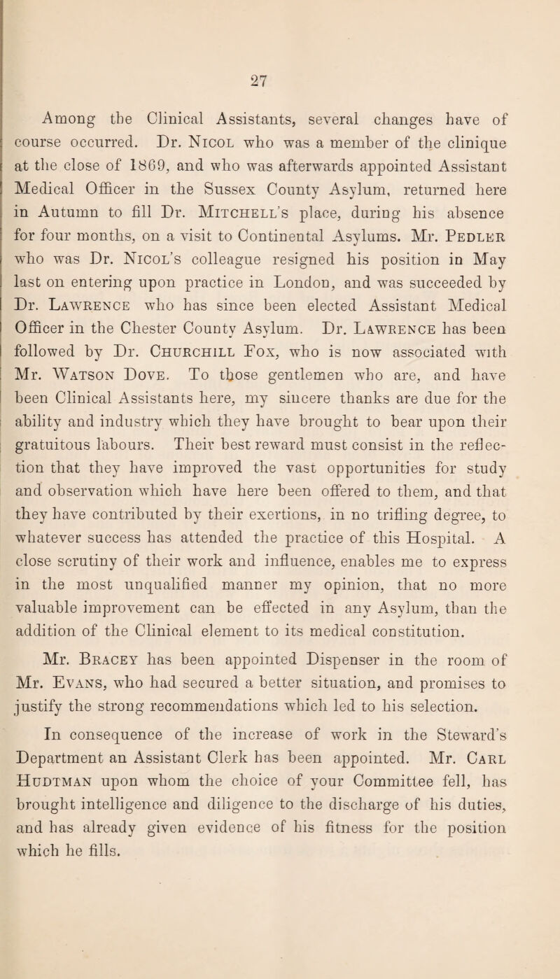 Among the Clinical Assistants, several changes have of course occurred. Dr. Nicol who was a member of the clinique at the close of 1869, and who was afterwards appointed Assistant Medical Officer in the Sussex County Asylum, returned here in Autumn to fill Dr. Mitchell’s place, during his absence for four months, on a visit to Continental Asylums. Mr. Pedler who was Dr. Nicol’s colleague resigned his position in May last on entering upon practice in London, and was succeeded by Dr. Lawrence who has since been elected Assistant Medical Officer in the Chester Countv Asylum. Dr. Lawrence has been followed by Dr. Churchill Fox, who is now associated with Mr. Watson Dove. To those gentlemen who are, and have been Clinical Assistants here, my sincere thanks are due for the ability and industry which they have brought to bear upon their gratuitous labours. Their best reward must consist in the reflec¬ tion that they have improved the vast opportunities for study and observation which have here been offered to them, and that, they have contributed by their exertions, in no trifling degree, to whatever success has attended the practice of this Hospital. A close scrutiny of their work and influence, enables me to express in the most unqualified manner my opinion, that no more valuable improvement can be effected in any Asylum, than the addition of the Clinical element to its medical constitution. Mr. Bracey has been appointed Dispenser in the room of Mr. Evans, who had secured a better situation, and promises to justify the strong recommendations which led to his selection. In consequence of the increase of work in the Steward’s Department an Assistant Clerk has been appointed. Mr. Carl Hudtman upon whom the choice of your Committee fell, has brought intelligence and diligence to the discharge of his duties, and has already given evidence of his fitness for the position which he fills.