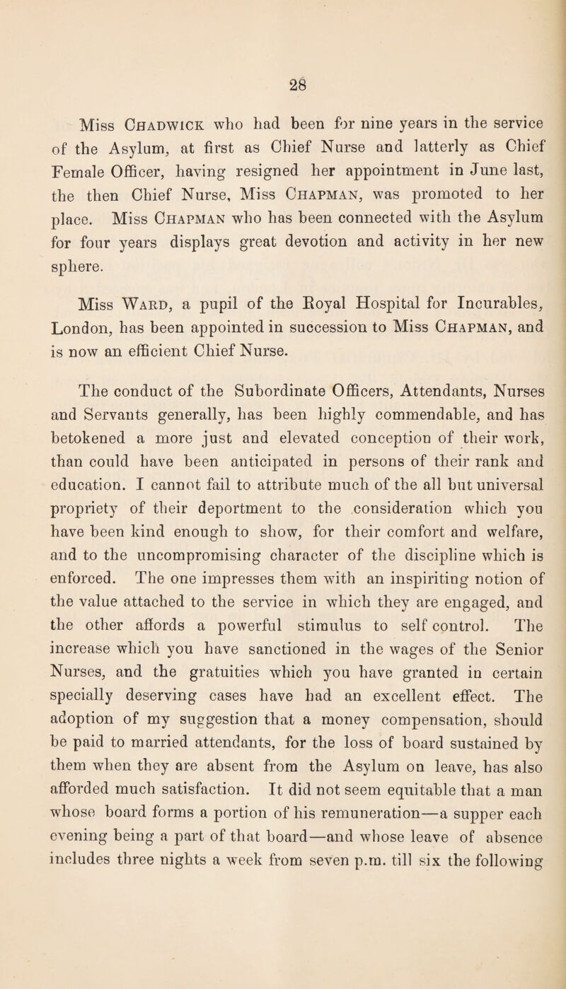 Miss Chadwick who had been for nine years in the service of the Asylum, at first as Chief Nurse and latterly as Chief Female Officer, having resigned her appointment in June last, the then Chief Nurse, Miss Chapman, was promoted to her place. Miss Chapman who has been connected with the Asylum for four years displays great devotion and activity in her new sphere. Miss Ward, a pupil of the Eoyal Hospital for Incurables, London, has been appointed in succession to Miss Chapman, and is now an efficient Chief Nurse. The conduct of the Subordinate Officers, Attendants, Nurses and Servants generally, has been highly commendable, and has betokened a more just and elevated conception of their work, than could have been anticipated in persons of their rank and education. I cannot fail to attribute much of the all hut universal propriety of their deportment to the consideration which you have been kind enough to show, for their comfort and welfare, and to the uncompromising character of the discipline which is enforced. The one impresses them with an inspiriting notion of the value attached to the service in which they are engaged, and the other affords a powerful stimulus to self control. The increase which you have sanctioned in the wages of the Senior Nurses, and the gratuities which you have granted in certain specially deserving cases have had an excellent effect. The adoption of my suggestion that a money compensation, should be paid to married attendants, for the loss of hoard sustained by them when they are absent from the Asylum on leave, has also afforded much satisfaction. It did not seem equitable that a man whose board forms a portion of his remuneration—a supper each evening being a part of that hoard—and whose leave of absence includes three nights a week from seven p.m. till six the following