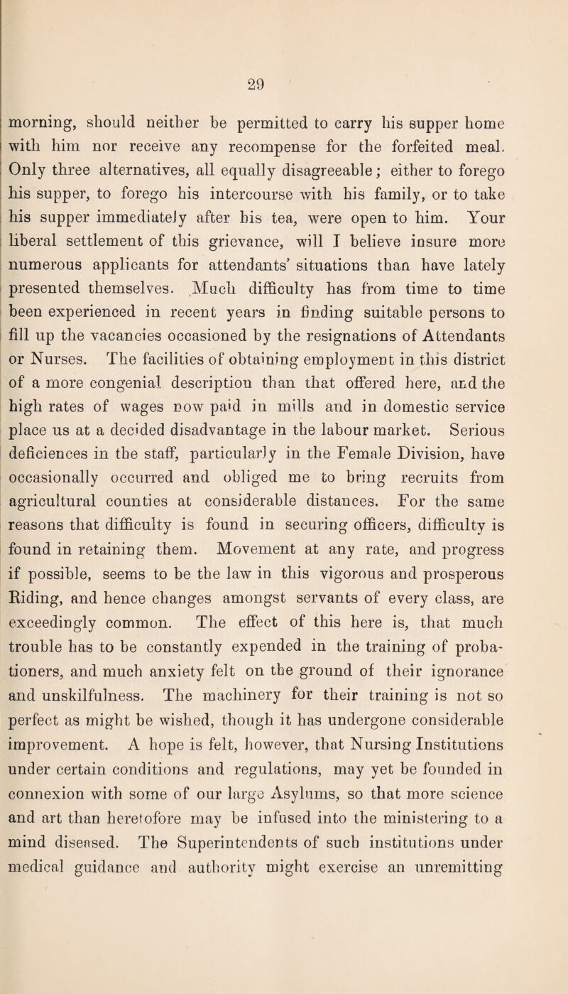 morning, should neither be permitted to carry his supper home with him nor receive any recompense for the forfeited meal. Only three alternatives, all equally disagreeable; either to forego his supper, to forego his intercourse with his family, or to take his supper immediately after his tea, were open to him. Your liberal settlement of this grievance, will I believe insure more numerous applicants for attendants’ situations than have lately presented themselves. Much difficulty has from time to time been experienced in recent years in finding suitable persons to fill up the vacancies occasioned by the resignations of Attendants or Nurses. The facilities of obtaining employment in this district of a more congenial description than that offered here, and the high rates of wages now paid in mills and in domestic service place us at a decided disadvantage in the labour market. Serious deficiences in the staff, particularly in the Female Division, have occasionally occurred and obliged me to bring recruits from agricultural counties at considerable distances. For the same reasons that difficulty is found in securing officers, difficulty is found in retaining them. Movement at any rate, and progress if possible, seems to be the law in this vigorous and prosperous Riding, and hence changes amongst servants of every class, are exceedingly common. The effect of this here is, that much trouble has to be constantly expended in the training of proba¬ tioners, and much anxiety felt on the ground of their ignorance and unskilfulness. The machinery for their training is not so perfect as might be wished, though it has undergone considerable improvement. A hope is felt, however, that Nursing Institutions under certain conditions and regulations, may yet be founded in connexion with some of our large Asylums, so that more science and art than heretofore may be infused into the ministering to a mind diseased. The Superintendents of such institutions under medical guidance and authority might exercise an unremitting