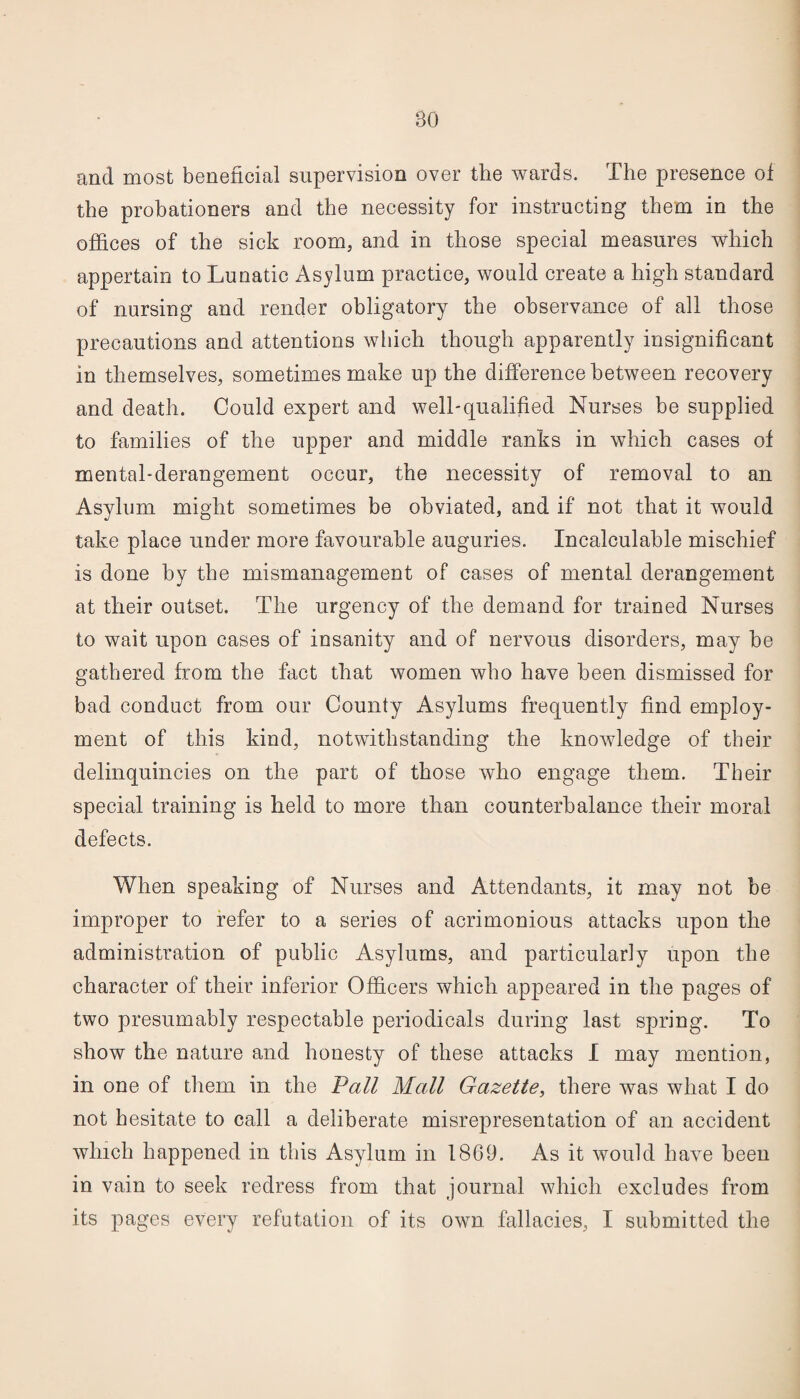 and most beneficial supervision over the wards. The presence of the probationers and the necessity for instructing them in the offices of the sick room, and in those special measures which appertain to Lunatic Asylum practice, would create a high standard of nursing and render obligatory the observance of all those precautions and attentions which though apparently insignificant in themselves, sometimes make up the difference between recovery and death. Could expert and well-qualified Nurses be supplied to families of the upper and middle ranks in which cases of mental-derangement occur, the necessity of removal to an Asylum might sometimes be obviated, and if not that it would take place under more favourable auguries. Incalculable mischief is done by the mismanagement of cases of mental derangement at their outset. The urgency of the demand for trained Nurses to wait upon cases of insanity and of nervous disorders, may he gathered from the fact that women who have been dismissed for bad conduct from our County Asylums frequently find employ¬ ment of this kind, notwithstanding the knowledge of their delinquincies on the part of those who engage them. Their special training is held to more than counterbalance their moral defects. When speaking of Nurses and Attendants, it may not be improper to refer to a series of acrimonious attacks upon the administration of public Asylums, and particularly upon the character of their inferior Officers which appeared in the pages of two presumably respectable periodicals during last spring. To show the nature and honesty of these attacks I may mention, in one of them in the Vail Mall Gazette, there was what I do not hesitate to call a deliberate misrepresentation of an accident which happened in this Asylum in 1869. As it would have been in vain to seek redress from that journal which excludes from its pages every refutation of its own fallacies, I submitted the