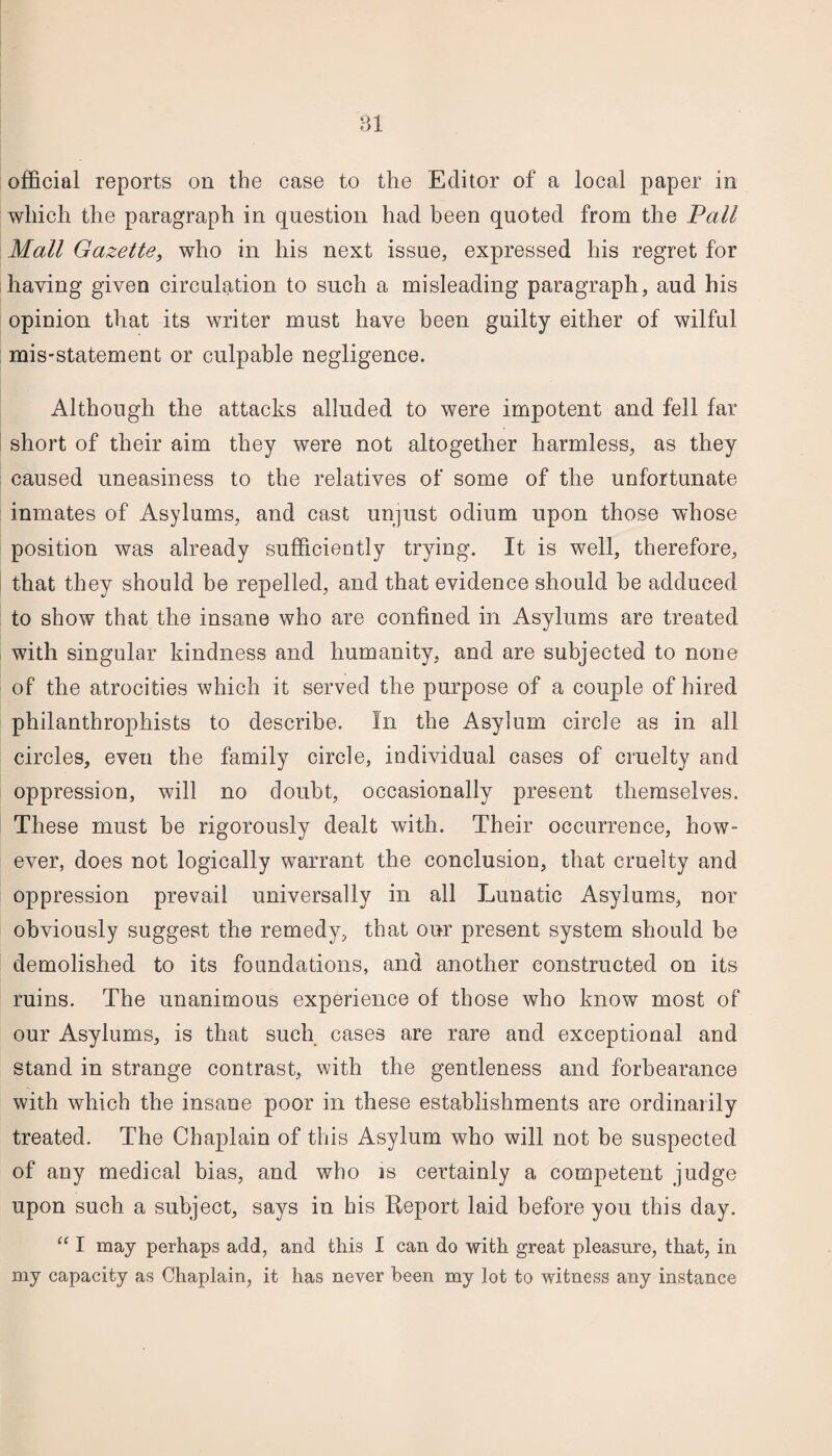 official reports on the case to the Editor of a local paper in which the paragraph in question had been quoted from the Vail Mall Gazette, who in liis next issue, expressed his regret for having given circulation to such a misleading paragraph, aud his opinion that its writer must have been guilty either of wilful mis-statement or culpable negligence. Although the attacks alluded to were impotent and fell far short of their aim they were not altogether harmless, as they caused uneasiness to the relatives of some of the unfortunate inmates of Asylums, and cast unjust odium upon those whose position was already sufficiently trying. It is well, therefore, that they should be repelled, and that evidence should he adduced to show that the insane who are confined in Asylums are treated with singular kindness and humanity, and are subjected to none of the atrocities which it served the purpose of a couple of hired philanthrophists to describe. In the Asylum circle as in all circles, even the family circle, individual cases of cruelty and oppression, will no doubt, occasionally present themselves. These must be rigorously dealt with. Their occurrence, how¬ ever, does not logically warrant the conclusion, that cruelty and oppression prevail universally in all Lunatic Asylums, nor obviously suggest the remedy, that our present system should be demolished to its foundations, and another constructed on its ruins. The unanimous experience of those who know most of our Asylums, is that such cases are rare and exceptional and stand in strange contrast, with the gentleness and forbearance with which the insane poor in these establishments are ordinarily treated. The Chaplain of this Asylum who will not be suspected of any medical bias, and who is certainly a competent judge upon such a subject, says in his Keport laid before you this day. “ I may perhaps add, and this I can do with great pleasure, that, in my capacity as Chaplain, it has never been my Jot to witness any instance