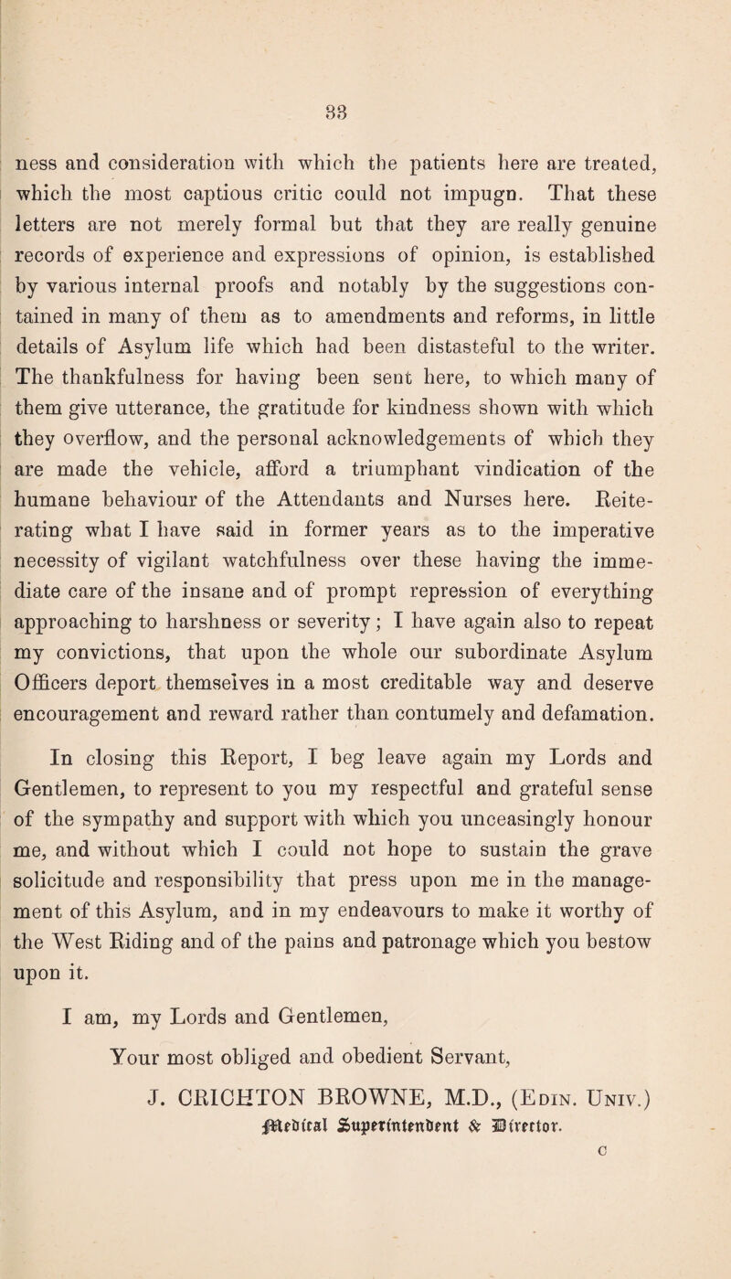 ness and consideration with which the patients here are treated, which the most captious critic could not impugn. That these letters are not merely formal but that they are really genuine records of experience and expressions of opinion, is established by various internal proofs and notably by the suggestions con¬ tained in many of them as to amendments and reforms, in little details of Asylum life which had been distasteful to the writer. The thankfulness for having been sent here, to which many of them give utterance, the gratitude for kindness shown with which they overflow, and the personal acknowledgements of which they are made the vehicle, afford a triumphant vindication of the humane behaviour of the Attendants and Nurses here. Reite¬ rating what I have said in former years as to the imperative necessity of vigilant watchfulness over these having the imme¬ diate care of the insane and of prompt repression of everything approaching to harshness or severity; I have again also to repeat my convictions, that upon the whole our subordinate Asylum Officers deport themselves in a most creditable way and deserve encouragement and reward rather than contumely and defamation. In closing this Report, I beg leave again my Lords and Gentlemen, to represent to you my respectful and grateful sense of the sympathy and support with which you unceasingly honour me, and without which I could not hope to sustain the grave solicitude and responsibility that press upon me in the manage¬ ment of this Asylum, and in my endeavours to make it worthy of the West Riding and of the pains and patronage which you bestow upon it. I am, my Lords and Gentlemen, Your most obliged and obedient Servant, J. CRICHTON BROWNE, M.D., (Edin. Univ.) plfiJttal SjupertutenUent & SHmtor. c