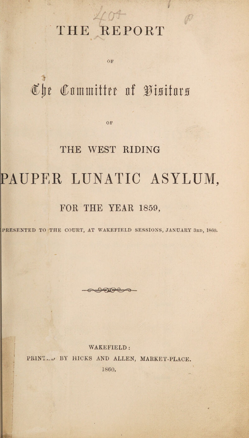 / if if THE REPORT Of A €\)t Committee nf Mioitorfl THE WEST RIDING PAUPER LUNATIC ASYLUM, FOR THE YEAR 1859, PRESENTED TO THE COURT, AT WAKEFIELD SESSIONS, JANUARY 3rd, 1860. WAKEFIELD : PRINT ^ BY HICKS AND ALLEN, MARKET-PLACE. •; 1860. \