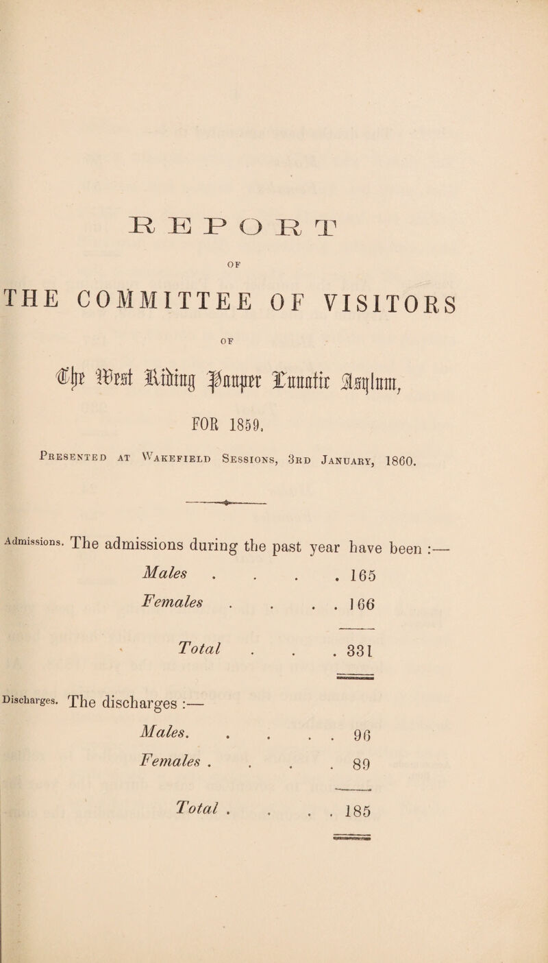 E B P O R T THE COMMITTEE OF VISITORS OF €jl? tlftst lifting Tfimpx Xfttmtir Isglrnn, FOR 1859, Presented at Wakefield Sessions, 3rd January, 1860. Admissions. The admissions during the past year have been Males . . . .165 Females . . . . ] 66 Total . . .331 Discharges. The discharges :— Males. . . . . 96 Females . . . .89 Total . . 185