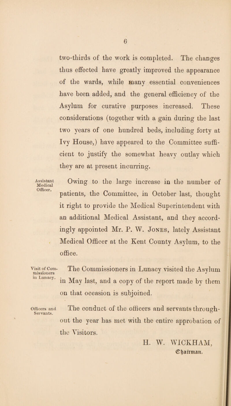 Assistant Medical Officer. Visit of Com¬ missioners in Lunacy. Officers and Servants. two-thirds of the work is completed. The changes thus effected have greatly improved the appearance of the wards, while many essential conveniences have been added, and the general efficiency of the Asylum for curative purposes increased. These considerations (together with a gain during the last two years of one hundred beds, including forty at Ivy House,) have appeared to the Committee suffi¬ cient to justify the somewhat heavy outlay which they are at present incurring. Owing to the large increase in the number of patients, the Committee, in October last, thought it right to provide the Medical Superintendent with an additional Medical Assistant, and they accord¬ ingly appointed Mr. P. W. Jones, lately Assistant Medical Officer at the Kent County Asylum, to the office. The Commissioners in Lunacy visited the Asylum in May last, and a copy of the report made by them on that occasion is subjoined. The conduct of the officers and servants through¬ out the year has met with the entire approbation of the Visitors. H. W. WICKHAM, ©t) airman,