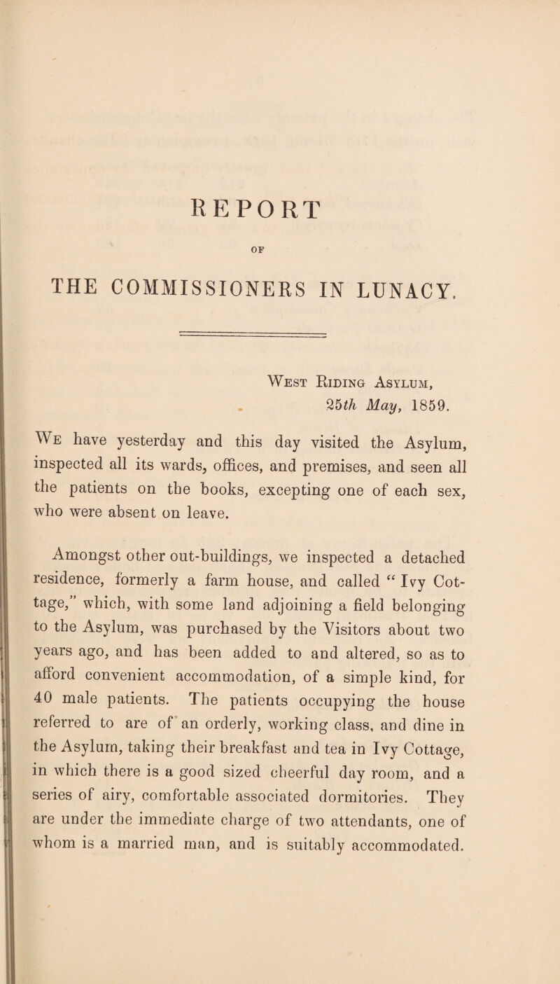 OF THE COMMISSIONERS IN LUNACY. West Riding Asylum, 25th May, 1859. We have yesterday and this day visited the Asylum, inspected all its wards, offices, and premises, and seen all the patients on the books, excepting one of each sex, who were absent on leave. Amongst other out-buildings, we inspected a detached residence, formerly a farm house, and called “ Ivy Cot¬ tage, ’ which, with some land adjoining a field belonging to the Asylum, was purchased by the ATsitors about two years ago, and has been added to and altered, so as to afford convenient accommodation, of a simple kind, for 40 male patients. The patients occupying the house referred to are of an orderly, working class, and dine in the Asylum, taking their breakfast and tea in Ivy Cottage, in which there is a good sized cheerful day room, and a series of airy, comfortable associated dormitories. They are under the immediate charge of two attendants, one of whom is a married man, and is suitably accommodated.