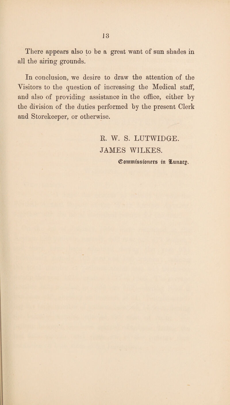 There appears also to be a great want of sun shades in all the airing grounds. In conclusion, we desire to draw the attention of the Visitors to the question of increasing the Medical staff, and also of providing assistance in the office, either by the division of the duties performed by the present Clerk and Storekeeper, or otherwise. E. W. S. LUTWXDGE. JAMES WILKES. ©ommfsstonm tn Utmacg.