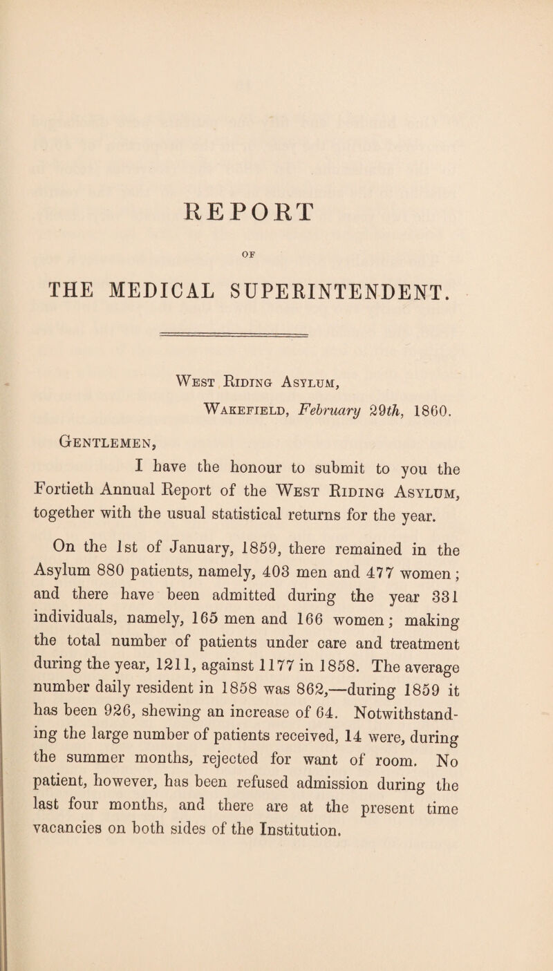 REPORT OF THE MEDICAL SUPEEINTENDENT. West Riding Asylum, Wakefield, February 29th, 1860. Gentlemen, I have the honour to submit to you the Fortieth Annual Report of the West Riding Asylum, together with the usual statistical returns for the year. On the 1st of January, 1859, there remained in the Asylum 880 patients, namely, 403 men and 477 women; and there have been admitted during the year 331 individuals, namely, 165 men and 166 women; making the total number of patients under care and treatment during the year, 1211, against 1177 in 1858. The average number daily resident in 1858 was 862,—during 1859 it has been 926, shewing an increase of 64. Notwithstand¬ ing the large number of patients received, 14 were, during the summer months, rejected for want of room. No patient, however, has been refused admission during the last four months, and there are at the present time vacancies on both sides of the Institution.