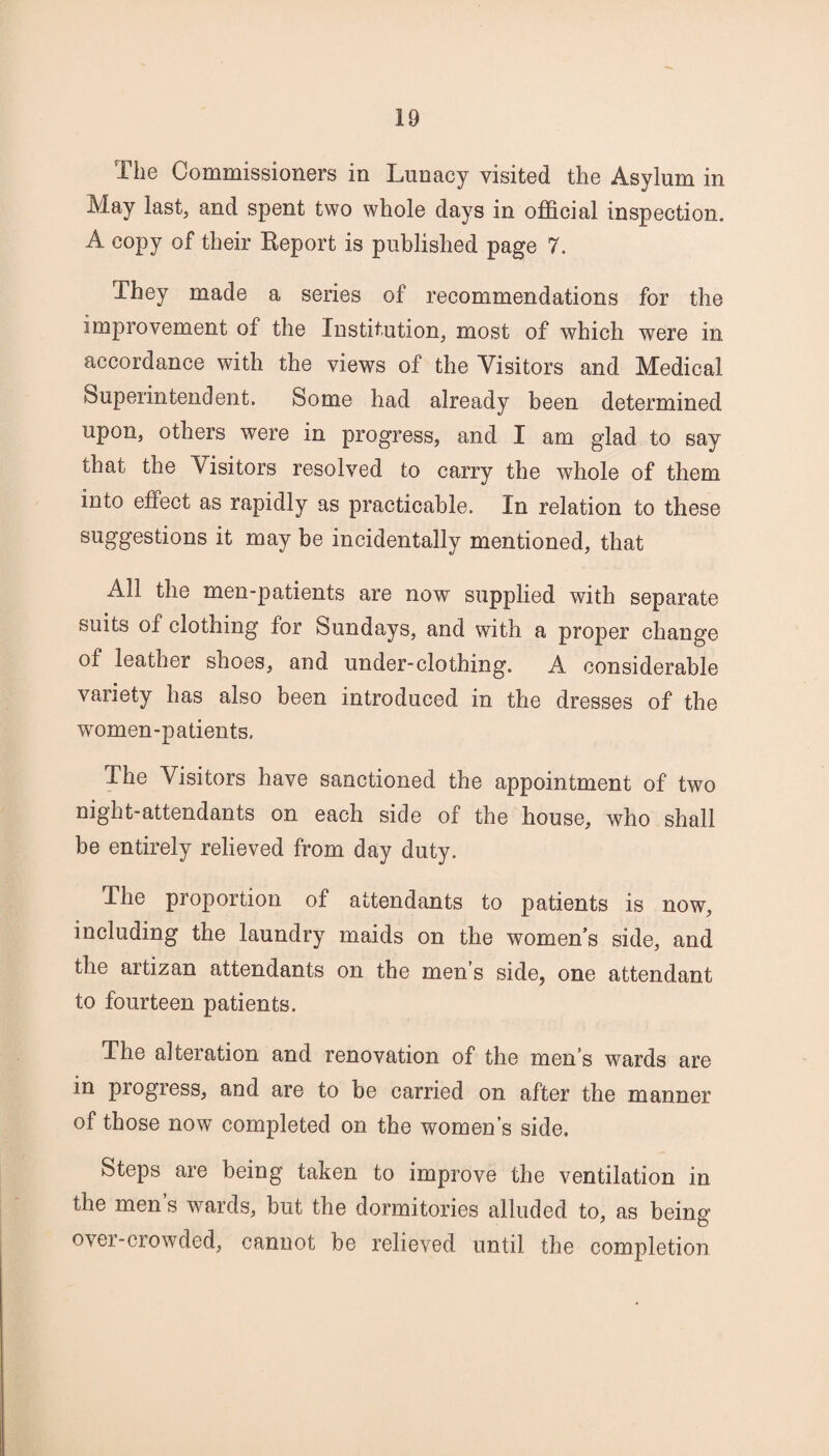 The Commissioners in Lunacy visited the Asylum in May last5 and spent two whole days in official inspection. A copy of their Report is published page 7. They made a series of recommendations for the improvement of the Institution, most of which were in accordance with the views of the Visitors and Medical Superintendent. Some had already been determined upon, others were in progress, and I am glad to say that the Visitors resolved to carry the whole of them into effect as rapidly as practicable. In relation to these suggestions it may be incidentally mentioned, that All the men-patients are now supplied with separate suits of clothing for Sundays, and with a proper change of leather shoes, and under-clothing. A considerable variety has also been introduced in the dresses of the women-patients. The Visitors have sanctioned the appointment of two night-attendants on each side of the house, who shall be entirely relieved from day duty. The proportion of attendants to patients is now, including the laundry maids on the women’s side, and the artizan attendants on the men’s side, one attendant to fourteen patients. The alteration and renovation of the men’s wards are in progress, and are to be carried on after the manner of those now completed on the women’s side. Steps are being taken to improve the ventilation in the men’s wards, but the dormitories alluded to, as being over-crowded, cannot be relieved until the completion