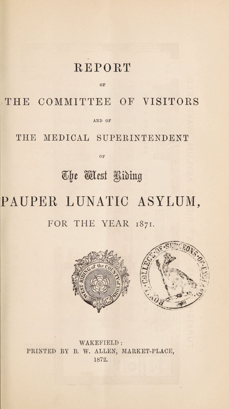 REPORT OF THE COMMITTEE OF VISITORS AND OF THE MEDICAL SUPERINTENDENT % mat Wm PAUPER LUNATIC ASYLUM, FOR THE YEAR 1871. WAKEFIELD : PRINTED BY B. W. ALLEN, MARKET-PLACE, 1872.